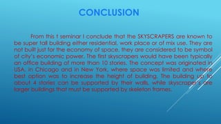 CONCLUSION
From this t seminar I conclude that the SKYSCRAPERS are known to
be super tall building either residential, work place or of mix use. They are
not built just for the economy of space, they are considered to be symbol
of city’s economic power. The first skyscrapers would have been typically
an office building of more than 10 stories. The concept was originated in
USA, in Chicago and in New York, where space was limited and where
best option was to increase the height of building. The building up to
about 4 stories can be supported by their walls, while skyscraper’s are
larger buildings that must be supported by skeleton frames.
 
