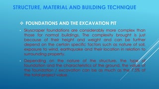 STRUCTURE, MATERIAL AND BUILDING TECHNIQUE
 FOUNDATIONS AND THE EXCAVATION PIT
• Skyscraper foundations are considerably more complex than
those for normal buildings. The complexity brought is just
because of their height and weight and can be further
depend on the certain specific factors such as nature of soil,
exposure to wind, earthquake and their location in relation to
surrounding property.
• Depending on the nature of the structure, the type of
foundation and the characteristics of the ground, the value of
the foundation / excavation can be as much as the 7.5% of
the total project value.
 