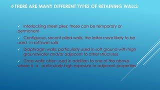 THERE ARE MANY DIFFERENT TYPES OF RETAINING WALLS
 Interlocking sheet piles; these can be temporary or
permanent
 Contiguous, secant piled walls, the latter more likely to be
used in soft/wet soils
 Diaphragm walls; particularly used in soft ground with high
groundwater and/or adjacent to other structures
 Cross walls; often used in addition to one of the above
where is a particularly high exposure to adjacent properties
 