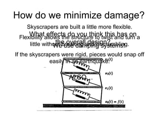 How do we minimize damage?
We use damping systems!
Skyscrapers are built a little more flexible.
Flexibility allows the structure to twist and turn a
little without breaking and/or crumbling.
If the skyscrapers were rigid, pieces would snap off
easily in an earthquake.
ALSO…
What effects do you think this has on
the overall design?
 