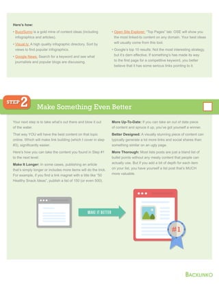 Here’s how:
• BuzzSumo is a gold mine of content ideas (including
infographics and articles).
• Visual.ly: A high quality infographic directory. Sort by
views to find popular infographics.
• Google News: Search for a keyword and see what
journalists and popular blogs are discussing.
• Open Site Explorer: “Top Pages” tab: OSE will show you
the most linked-to content on any domain. Your best ideas
will usually come from this tool.
• Google’s top 10 results: Not the most interesting strategy,
but it’s darn effective. If something’s has made its way
to the first page for a competitive keyword, you better
believe that it has some serious links pointing to it.
Your next step is to take what’s out there and blow it out
of the water.
That way YOU will have the best content on that topic
online. Which will make link building (which I cover in step
#3), significantly easier.
Here’s how you can take the content you found in Step #1
to the next level:
Make It Longer: In some cases, publishing an article
that’s simply longer or includes more items will do the trick.
For example, if you find a link magnet with a title like “50
Healthy Snack Ideas”, publish a list of 150 (or even 500).
More Up-To-Date: If you can take an out of date piece
of content and spruce it up, you’ve got yourself a winner.
Better Designed: A visually stunning piece of content can
typically generate a lot more links and social shares than
something similar on an ugly page.
More Thorough: Most lists posts are just a bland list of
bullet points without any meaty content that people can
actually use. But if you add a bit of depth for each item
on your list, you have yourself a list post that’s MUCH
more valuable.
Make Something Even Better
STEP
2
#1
MAKE IT BETTER
 
