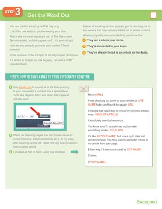 You can publish amazing stuff all day long...
...but if no one reads it, you’re wasting your time.
That’s why the most important part of The Skyscraper
Technique isn’t publishing great stuff... it’s promoting it.
How are you going to promote your content? Email
outreach.
Email outreach is the linchpin of the Skyscraper Technique.
It’s similar to straight up link begging, but with a VERY
important twist.
Instead of emailing random people, you’re reaching out to
site owners that have already linked out to similar content.
When you qualify prospects like this, you know that:
They run a site in your niche.
They’re interested in your topic.
They’ve already linked to an article on that topic.
Get the Word Out
STEP
3
HERE’S HOW TO BUILD LINKS TO YOUR SKYSCRAPER CONTENT:
Weed out referring pages that don’t make sense to
contact (forums, article directories etc.). In my case,
after cleaning up the list, I had 160 very solid prospects
from a single article.
I emailed all 160 of them using this template:
Use ahrefs.com to export all of the links pointing
to your competitor’s content into a spreadsheet.
Tools like Majestic SEO and Open Site Explorer
will also work.
1
1
2
2
3
3
Hey (NAME),
I was checking out some of your articles at SITE
NAME today and found this page: URL.
I noticed that you linked to one of my favorite articles
ever: NAME OF ARTICLE.
I absolutely love that resource.
You know what? I actually set out to make
something similar: YOUR URL.
It’s like ARTICLE NAME, but more up to date and
comprehensive. You may want to consider linking to
my article from your page.
Either way, I’ll see you around at SITE NAME!
Cheers,
(YOUR NAME)
 
