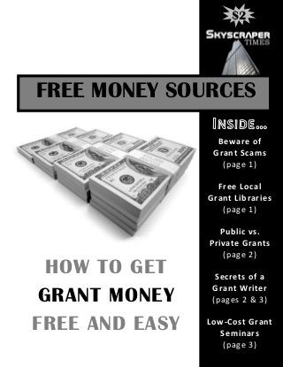 $2




FREE MONEY SOURCES

                  Beware of
                 Grant Scams
                   (page 1)

                  Free Local
                Grant Libraries
                   (page 1)

                   Public vs.
                Private Grants
                    (page 2)
  HOW TO GET      Secrets of a
                 Grant Writer
 GRANT MONEY     (pages 2 & 3)

FREE AND EASY   Low-Cost Grant
                  Seminars
                   (page 3)
 