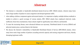 Abstract
• The Internet is vulnerable to bandwidth distributed denial-of-service (BW- DDoS) attacks, wherein many hosts
send a huge number of packets to cause congestion and disrupt legitimate traffic.
• when adding a defense component against adversarial attacks, it is important to deploy multiple defense methods in
tandem to achieve a good coverage of various attacks, BW- DDoS attacks have employed relatively crude,
inefficient, brute-force mechanisms; future attacks might be significantly more effective and harmful.
• To meet the increasing threats, more advanced defenses are necessary. Distributed denial of service (DDoS) and
adversial attacks pose a serious threat to the Internet.
• We discuss the Internet's vulnerability to Bandwidth Distributed Denial of Service (BW-DDoS) attacks, where
many hosts send a huge number of packets exceeding network capacity and causing congestion and losses, thereby
disrupting legitimate traffic.
Dept of IT 2
 