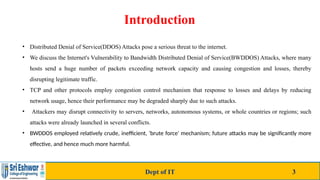 Introduction
Dept of IT 3
• Distributed Denial of Service(DDOS) Attacks pose a serious threat to the internet.
• We discuss the Internet's Vulnerability to Bandwidth Distributed Denial of Service(BWDDOS) Attacks, where many
hosts send a huge number of packets exceeding network capacity and causing congestion and losses, thereby
disrupting legitimate traffic.
• TCP and other protocols employ congestion control mechanism that response to losses and delays by reducing
network usage, hence their performance may be degraded sharply due to such attacks.
• Attackers may disrupt connectivity to servers, networks, autonomous systems, or whole countries or regions; such
attacks were already launched in several conflicts.
• BWDDOS employed relatively crude, inefficient, 'brute force' mechanism; future attacks may be significantly more
effective, and hence much more harmful.
 