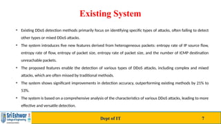 Existing System
• Existing DDoS detection methods primarily focus on identifying specific types of attacks, often failing to detect
other types or mixed DDoS attacks.
• The system introduces five new features derived from heterogeneous packets: entropy rate of IP source flow,
entropy rate of flow, entropy of packet size, entropy rate of packet size, and the number of ICMP destination
unreachable packets.
• The proposed features enable the detection of various types of DDoS attacks, including complex and mixed
attacks, which are often missed by traditional methods.
• The system shows significant improvements in detection accuracy, outperforming existing methods by 21% to
53%.
• The system is based on a comprehensive analysis of the characteristics of various DDoS attacks, leading to more
effective and versatile detection.
Dept of IT 7
 