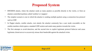 Proposed System
• BWDDOS attacks, where the attacker sends as many packets as possible directly to the victim, or from an
attacker controlled machines called 'zombies' or ‘puppets’.
• The simplest scenario is one in which the attacker is sending multiple packets using a connection less protocol
such as UDP.
• In Puppet attacks, zombie attacks, root attacks the attacker commonly has a user mode executable on the
zombie machine which opens a standard UDP sockets and sends many packets towards the victim.
• The first attempts to avoid detection, and the second tries to exploit legitimate protocol behavior and cause
legitimate clients/server to excessively misuse their bandwidth against the attacked victim.
Dept of IT 8
 