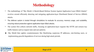 Methodology
• The methodology of "Sky Shield: A Sketch-Based Defense System Against Application Layer DDoS Attacks"
revolves around efficiently detecting and mitigating application-layer Distributed Denial of Service (DDoS)
attacks.
• The defense system is tested through simulations to evaluate its accuracy, memory usage, and scalability,
ensuring robust protection against application-layer DDoS attacks.
• The system first collects network traffic, focusing on application-layer requests like HTTP, and extracts key
traffic features such as request rates and user patterns.
▪ Sky Shield then applies countermeasures like blacklisting suspicious IP addresses, rate-limiting users, or
implementing graceful degradation of services during high attack periods.
Dept of IT 8
 