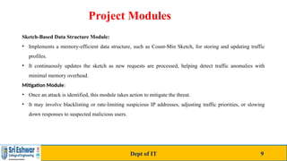 Project Modules
Sketch-Based Data Structure Module:
• Implements a memory-efficient data structure, such as Count-Min Sketch, for storing and updating traffic
profiles.
• It continuously updates the sketch as new requests are processed, helping detect traffic anomalies with
minimal memory overhead.
Mitigation Module:
• Once an attack is identified, this module takes action to mitigate the threat.
• It may involve blacklisting or rate-limiting suspicious IP addresses, adjusting traffic priorities, or slowing
down responses to suspected malicious users.
Dept of IT 9
 