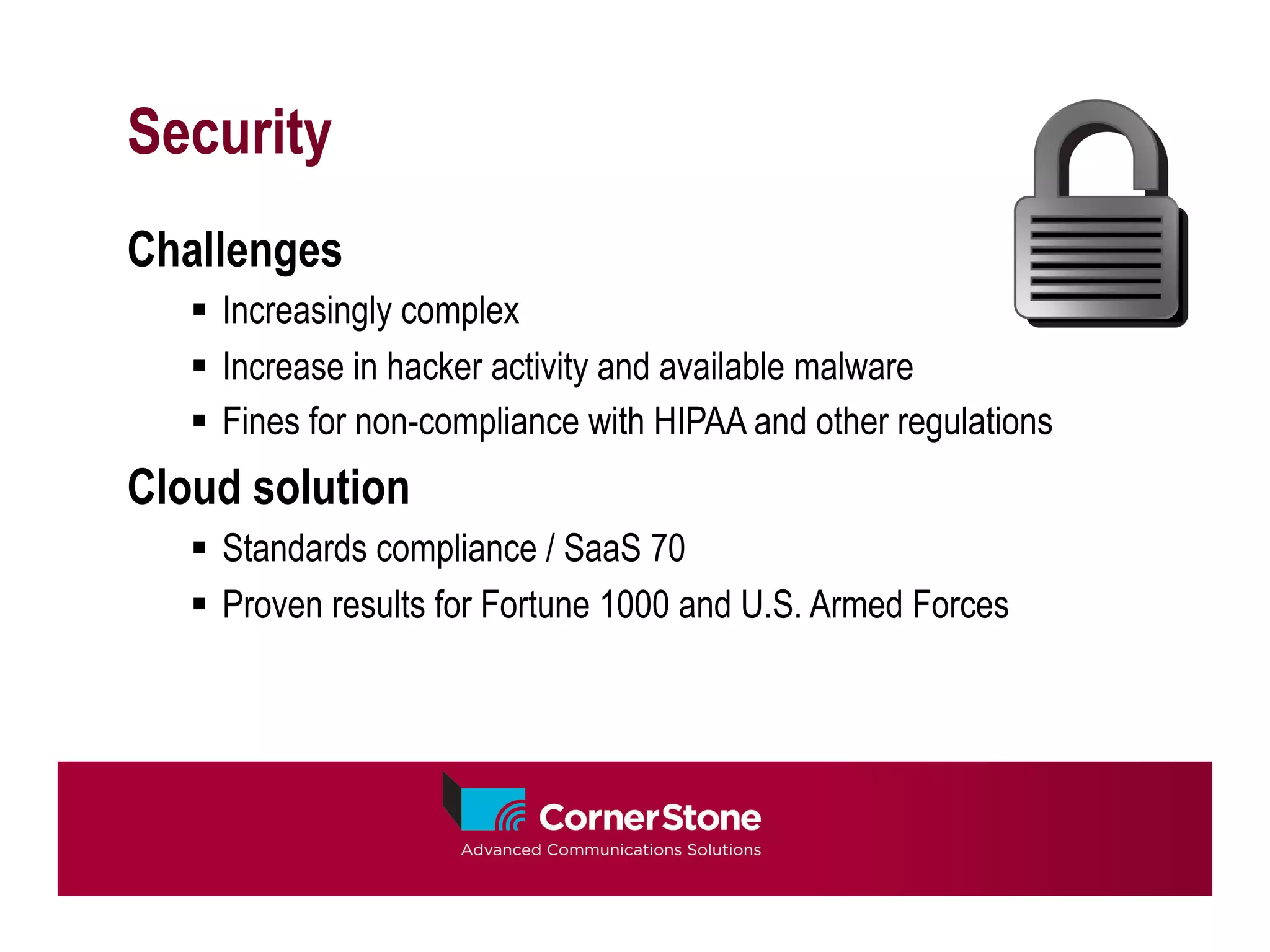 Security
Challenges
   §  Increasingly complex
   §  Increase in hacker activity and available malware
   §  Fines for non-compliance with HIPAA and other regulations
Cloud solution
   §  Standards compliance / SaaS 70
   §  Proven results for Fortune 1000 and U.S. Armed Forces
 