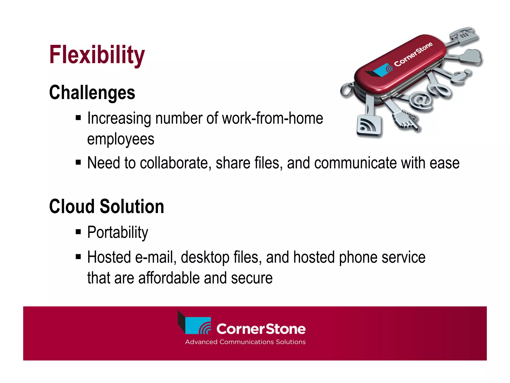 Flexibility
Challenges
   §  Increasing number of work-from-home
       employees
   §  Need to collaborate, share files, and communicate with ease

Cloud Solution
   §  Portability
   §  Hosted e-mail, desktop files, and hosted phone service
       that are affordable and secure
 