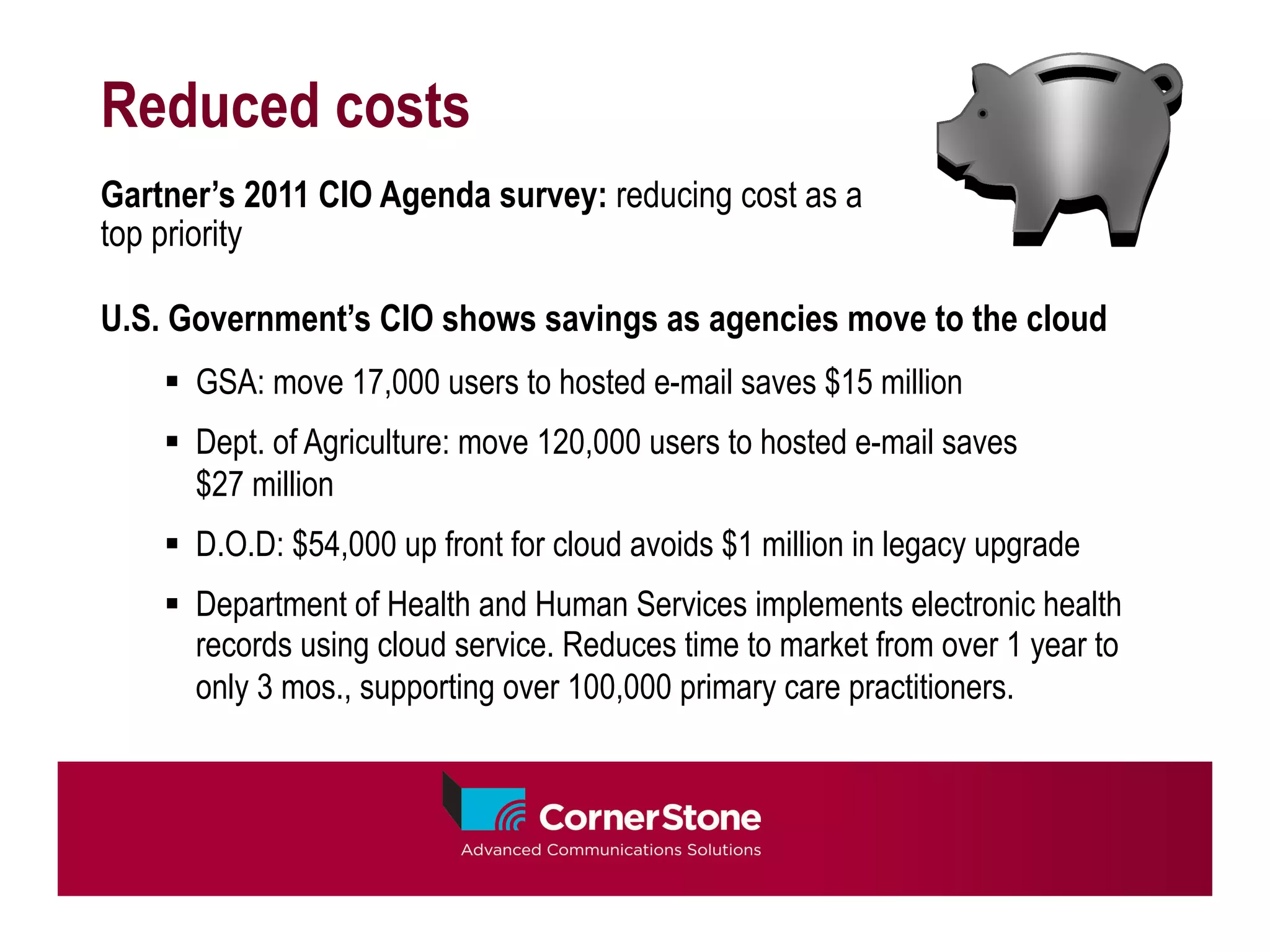 Reduced costs
Gartner’s 2011 CIO Agenda survey: reducing cost as a
top priority

U.S. Government’s CIO shows savings as agencies move to the cloud
    §  GSA: move 17,000 users to hosted e-mail saves $15 million
    §  Dept. of Agriculture: move 120,000 users to hosted e-mail saves
        $27 million
    §  D.O.D: $54,000 up front for cloud avoids $1 million in legacy upgrade
    §  Department of Health and Human Services implements electronic health
        records using cloud service. Reduces time to market from over 1 year to
        only 3 mos., supporting over 100,000 primary care practitioners.
 