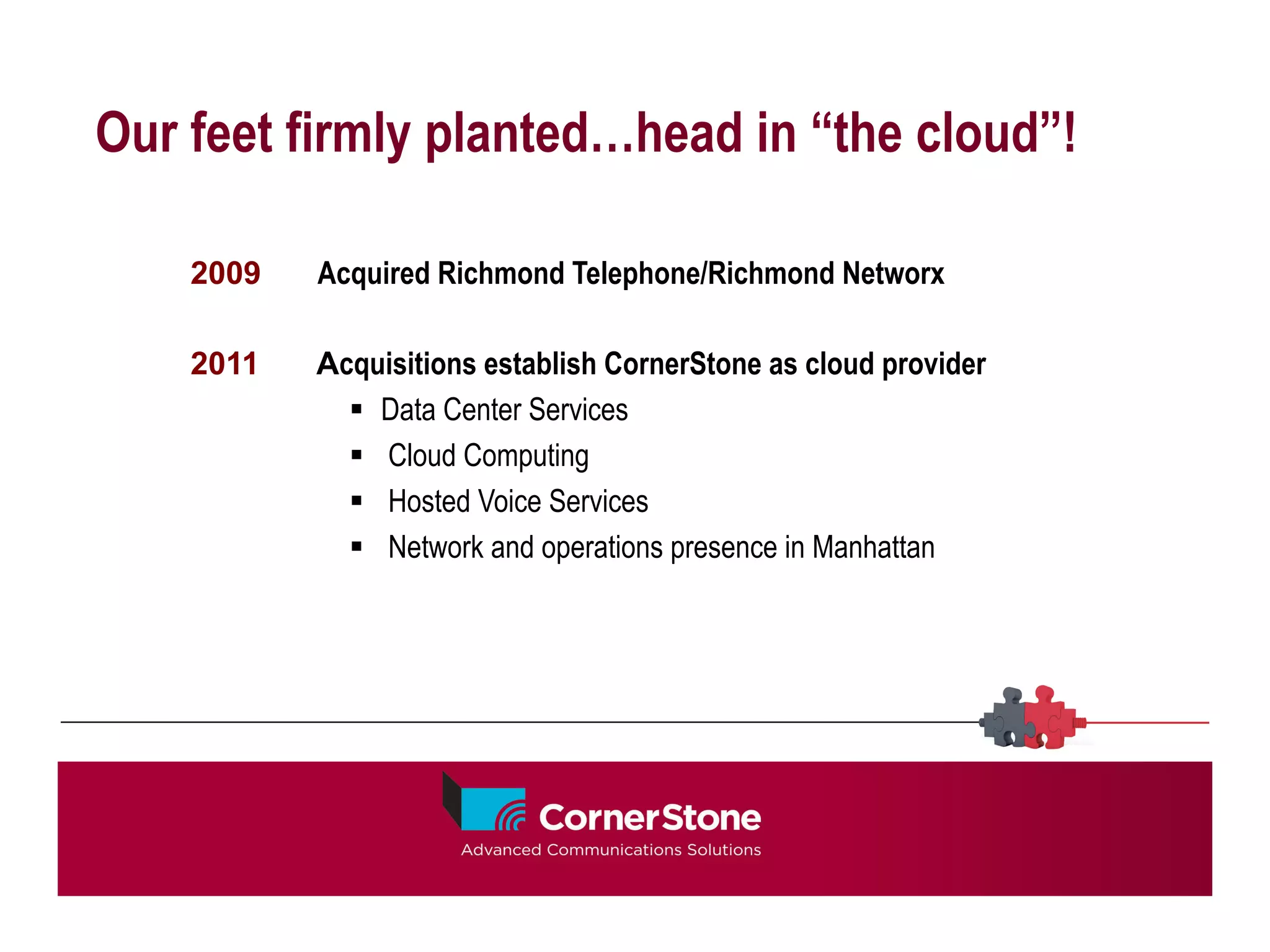 Our feet firmly planted…head in “the cloud”!

    2009   Acquired Richmond Telephone/Richmond Networx

    2011   Acquisitions establish CornerStone as cloud provider
             §  Data Center Services
             §  Cloud Computing
             §  Hosted Voice Services
             §  Network and operations presence in Manhattan
 