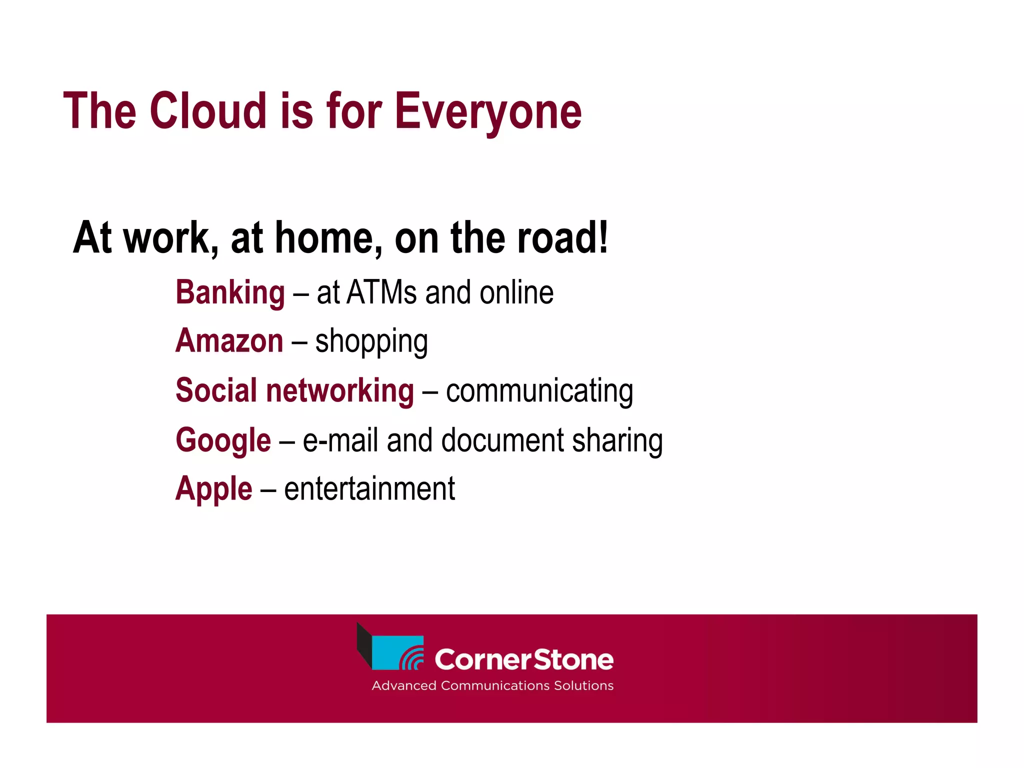 The Cloud is for Everyone

At work, at home, on the road!
     Banking – at ATMs and online
     Amazon – shopping
     Social networking – communicating
     Google – e-mail and document sharing
     Apple – entertainment
 