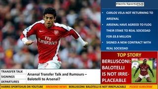 • CARLOS VELA NOT RETURNING TO
ARSENAL
• ARSENAL HAVE AGREED TO FLOG
THEIR STAKE TO REAL SOCIEDAD
FOR £8.8 MILLION
• SIGNED A NEW CONTRACT WITH
REAL SOCIEDAD
TOP STORY
BERLUSCONI:
BALOTELLI
IS NOT IRRE-
PLACEABLE
Arsenal Transfer Talk and Rumours –
Balotelli to Arsenal?
TRANSFER TALK
SIGNINGS
DEPARTURES
HARRIS SPORTSHUB ON YOUTUBE BREAKING NEWS BERLUSCONI: BALOTELLI IS NOT IRREPLACABLE PLEASE SUBSCRIBE
 