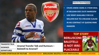 • CHUKS ANEKE SIGNS A 3 YEAR-DEAL
AT BELGIAN SIDE ZULTE WAREGEM
• LOIC REMY AVAILABLE FOR £10
MILLION DUE TO A RELEASE CLAUSE
IN HIS CONTRACT AT QUEENS PARK
RANGERS
TOP STORY
BERLUSCONI:
BALOTELLI
IS NOT IRRE-
PLACEABLE
Arsenal Transfer Talk and Rumours –
Balotelli to Arsenal?
TRANSFER TALK
SIGNINGS
DEPARTURES
HARRIS SPORTSHUB ON YOUTUBE BREAKING NEWS BERLUSCONI: BALOTELLI IS NOT IRREPLACABLE PLEASE SUBSCRIBE
 
