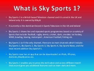 • Sky Sports 1 is a British based Television channel and it is aired in the UK and
  Ireland only. It is owned by BSkyB.

...