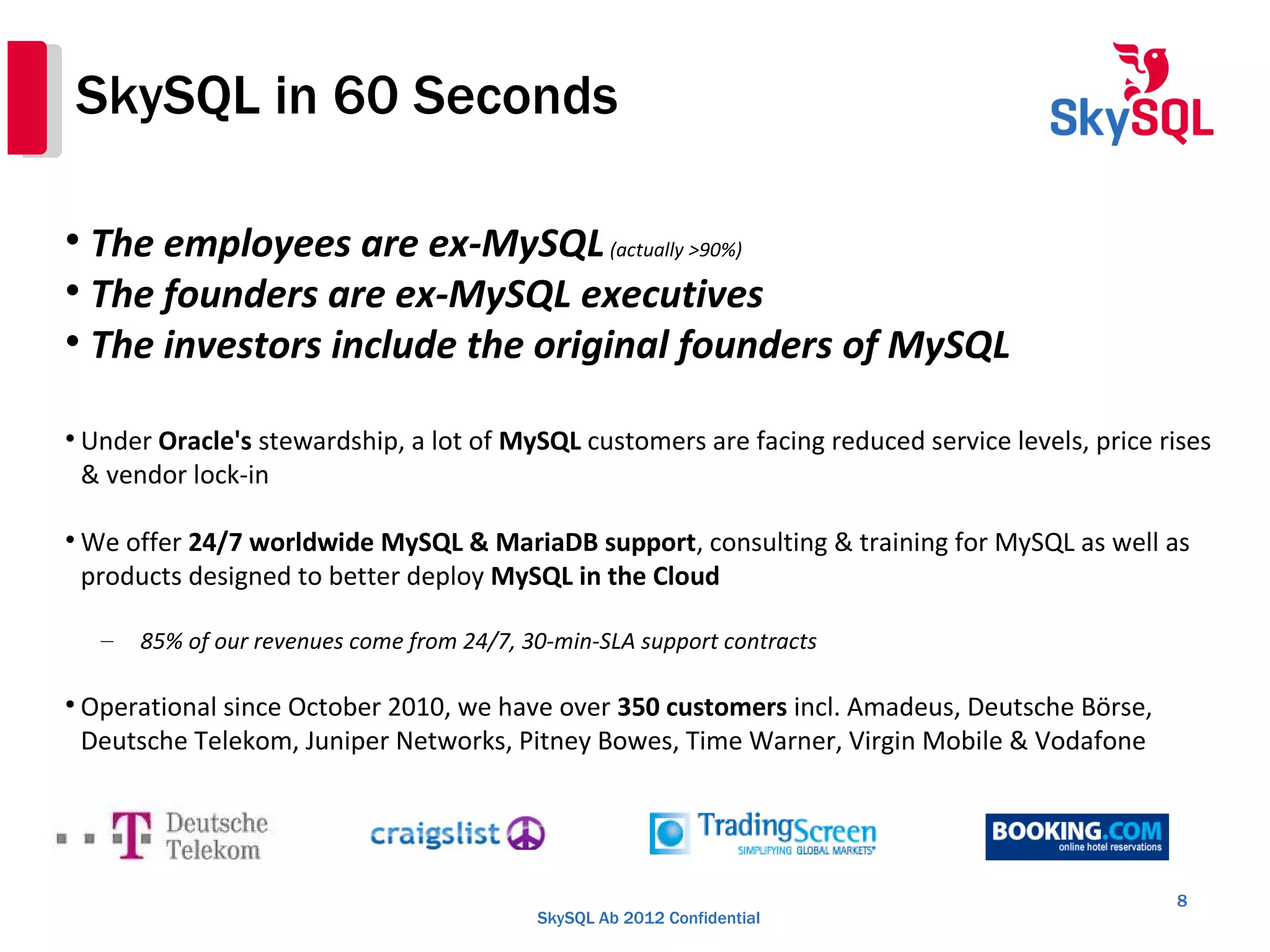 SkySQL Ab 2012 Confidential
SkySQL in 60 Seconds
8

The employees are ex-MySQL(actually >90%)

The founders are ex-MySQL executives

The investors include the original founders of MySQL

Under Oracle's stewardship, a lot of MySQL customers are facing reduced service levels, price rises
& vendor lock-in

We offer 24/7 worldwide MySQL & MariaDB support, consulting & training for MySQL as well as
products designed to better deploy MySQL in the Cloud
– 85% of our revenues come from 24/7, 30-min-SLA support contracts

Operational since October 2010, we have over 350 customers incl. Amadeus, Deutsche Börse,
Deutsche Telekom, Juniper Networks, Pitney Bowes, Time Warner, Virgin Mobile & Vodafone
 
