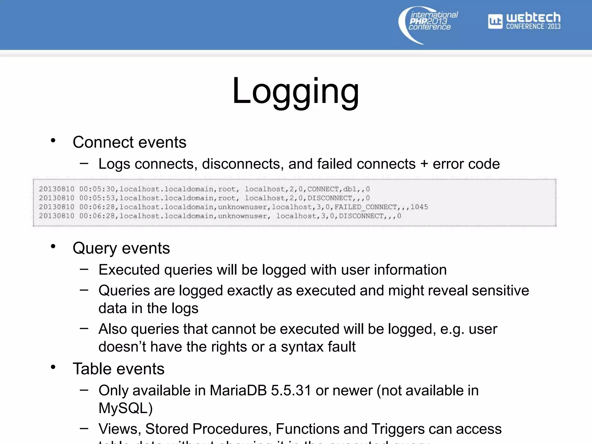 Logging
• Connect events
– Logs connects, disconnects, and failed connects + error code
• Query events
– Executed queries will be logged with user information
– Queries are logged exactly as executed and might reveal sensitive
data in the logs
– Also queries that cannot be executed will be logged, e.g. user
doesn’t have the rights or a syntax fault
• Table events
– Only available in MariaDB 5.5.31 or newer (not available in
MySQL)
– Views, Stored Procedures, Functions and Triggers can access
 