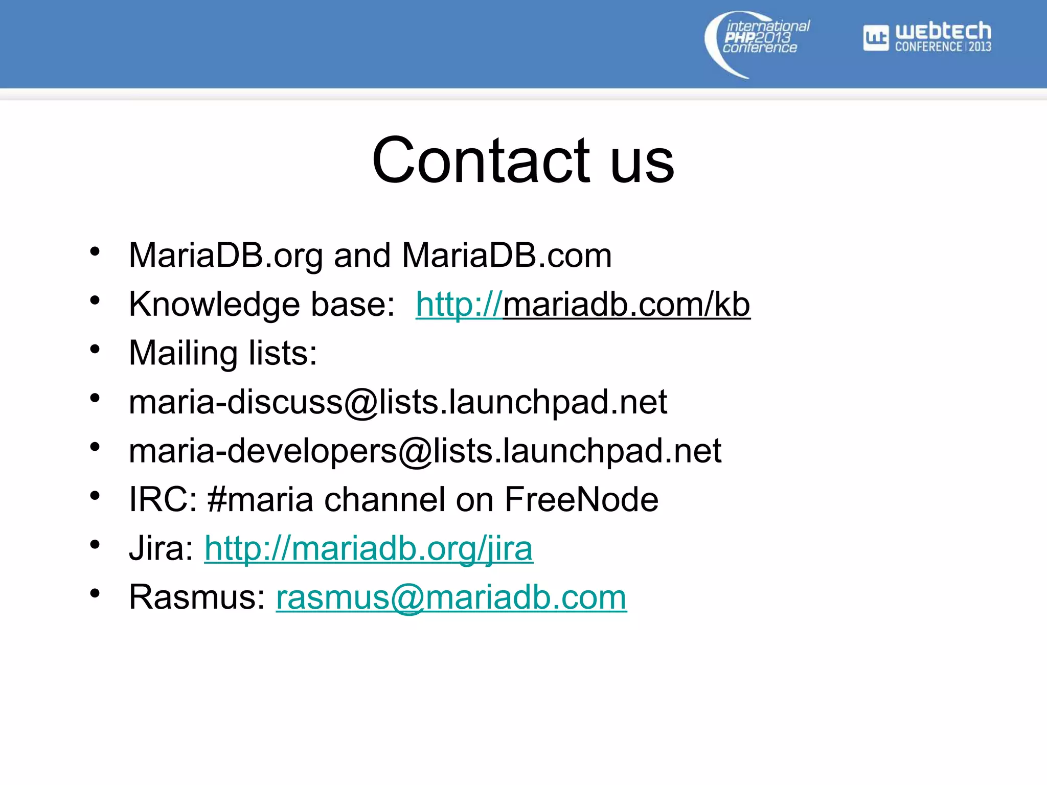 Contact us
• MariaDB.org and MariaDB.com
• Knowledge base: http://mariadb.com/kb
• Mailing lists:
• maria-discuss@lists.launchpad.net
• maria-developers@lists.launchpad.net
• IRC: #maria channel on FreeNode
• Jira: http://mariadb.org/jira
• Rasmus: rasmus@mariadb.com
 