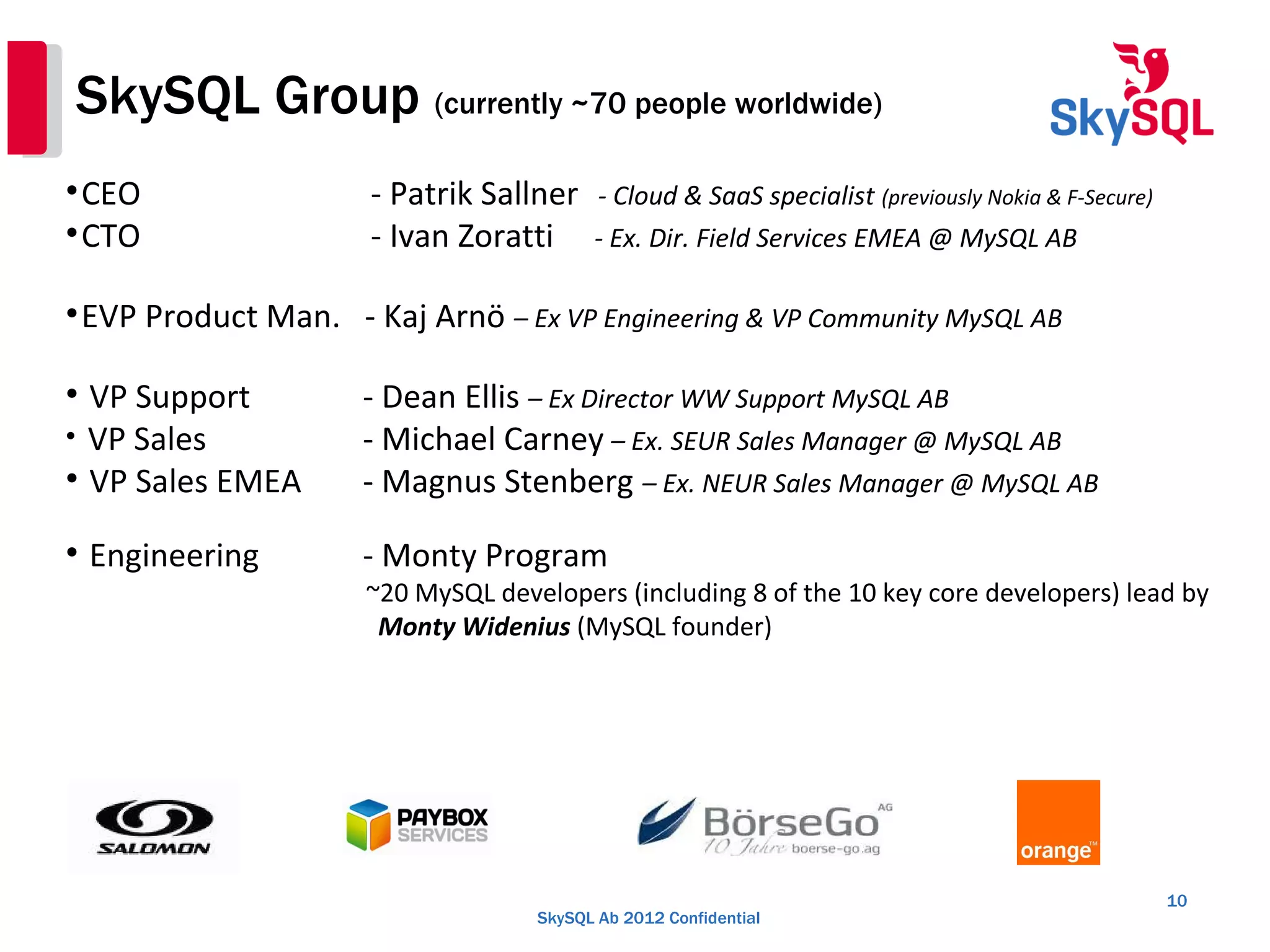SkySQL Ab 2012 Confidential
SkySQL Group (currently ~70 people worldwide)
10

CEO - Patrik Sallner - Cloud & SaaS specialist (previously Nokia & F-Secure)

CTO - Ivan Zoratti - Ex. Dir. Field Services EMEA @ MySQL AB

EVP Product Man. - Kaj Arnö – Ex VP Engineering & VP Community MySQL AB

VP Support - Dean Ellis – Ex Director WW Support MySQL AB

VP Sales - Michael Carney – Ex. SEUR Sales Manager @ MySQL AB

VP Sales EMEA - Magnus Stenberg – Ex. NEUR Sales Manager @ MySQL AB

Engineering - Monty Program
~20 MySQL developers (including 8 of the 10 key core developers) lead by
Monty Widenius (MySQL founder)
 