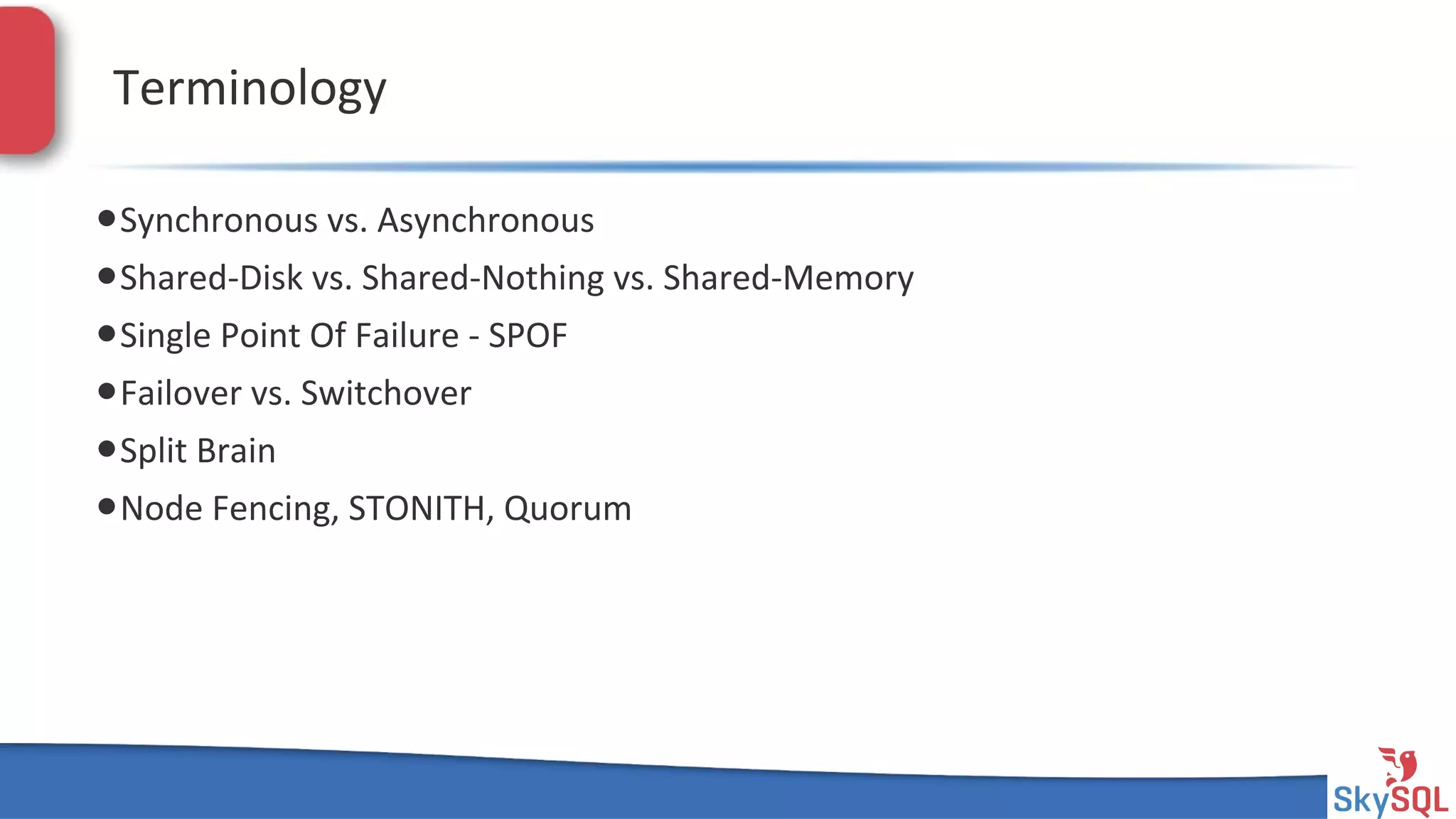 SkySQL&AB&©&2013&Conﬁden4al&
Terminology&
• Synchronous&vs.&Asynchronous&
• SharedHDisk&vs.&SharedHNothing&vs.&SharedHMemory&
• Single&Point&Of&Failure&H&SPOF&
• Failover&vs.&Switchover&
• Split&Brain&
• Node&Fencing,&STONITH,&Quorum&
 