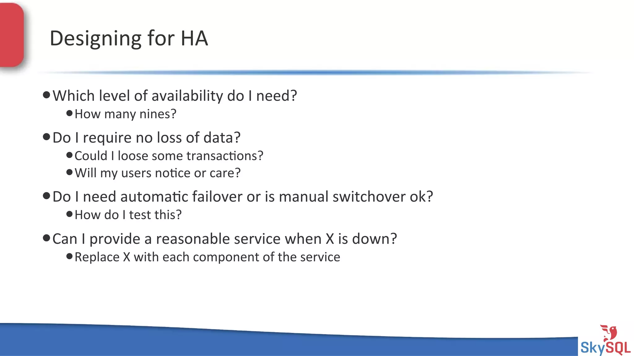 SkySQL&AB&©&2013&Conﬁden4al&
Designing&for&HA&
• Which&level&of&availability&do&I&need?&
• How&many&nines?&
• Do&I&require&no&loss&of&data?&
• Could&I&loose&some&transac4ons?&
• Will&my&users&no4ce&or&care?&
• Do&I&need&automa4c&failover&or&is&manual&switchover&ok?&
• How&do&I&test&this?&
• Can&I&provide&a&reasonable&service&when&X&is&down?&
• Replace&X&with&each&component&of&the&service&
 