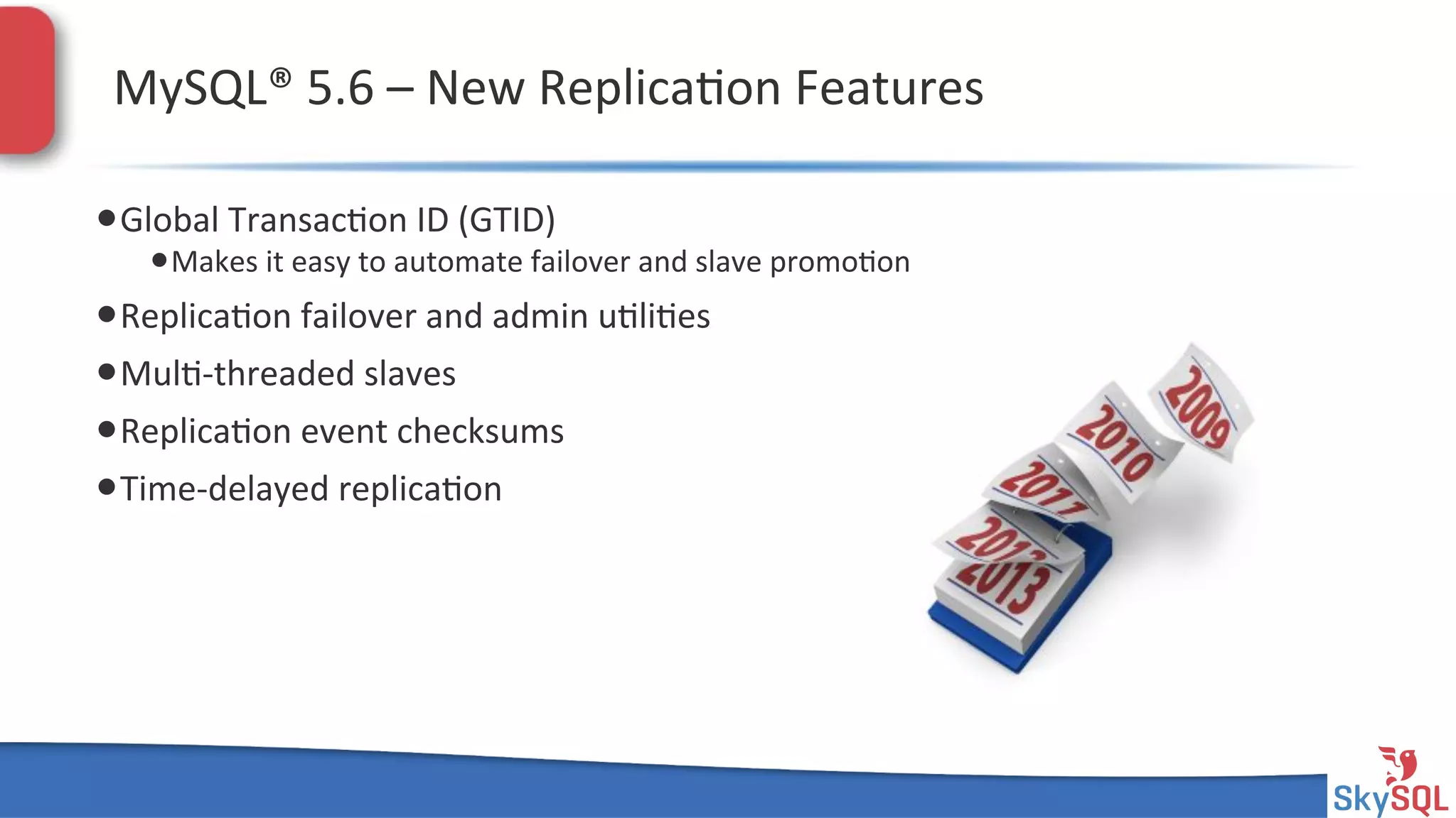 SkySQL&AB&©&2013&Conﬁden4al&
MySQL®&5.6&–&New&Replica4on&Features&
• Global&Transac4on&ID&(GTID)&
• Makes&it&easy&to&automate&failover&and&slave&promo4on&
• Replica4on&failover&and&admin&u4li4es&
• Mul4Hthreaded&slaves&
• Replica4on&event&checksums&
• TimeHdelayed&replica4on&
 