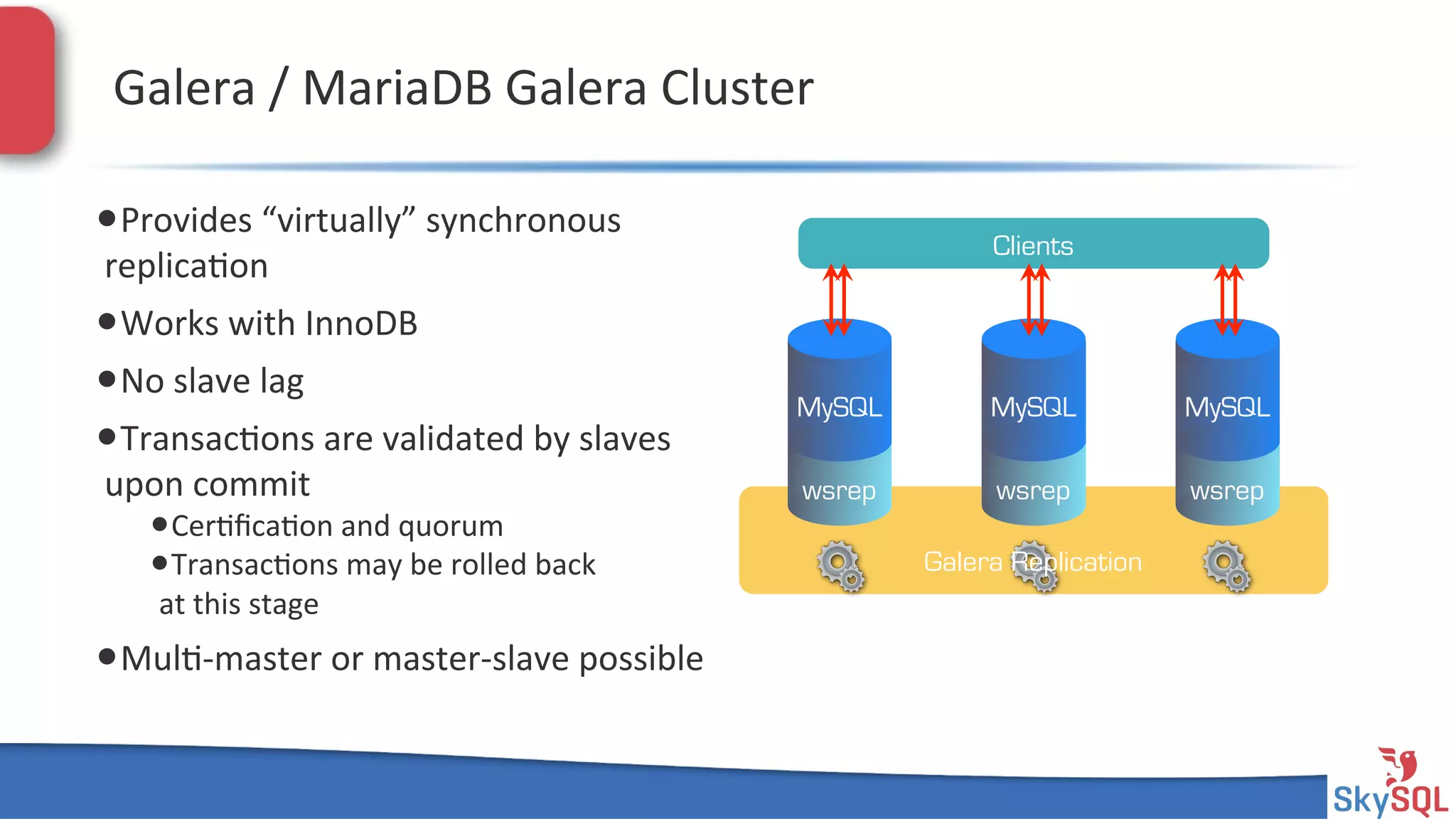 SkySQL&AB&©&2013&Conﬁden4al&
Galera&/&MariaDB&Galera&Cluster&
• Provides&“virtually”&synchronous&
replica4on&
• Works&with&InnoDB&
• No&slave&lag&
• Transac4ons&are&validated&by&slaves&
upon&commit&
• Cer4ﬁca4on&and&quorum&
• Transac4ons&may&be&rolled&back&
at&this&stage&
• Mul4Hmaster&or&masterHslave&possible&
Galera Replication
wsrep
MySQL
wsrep
MySQL
wsrep
MySQL
Clients
 