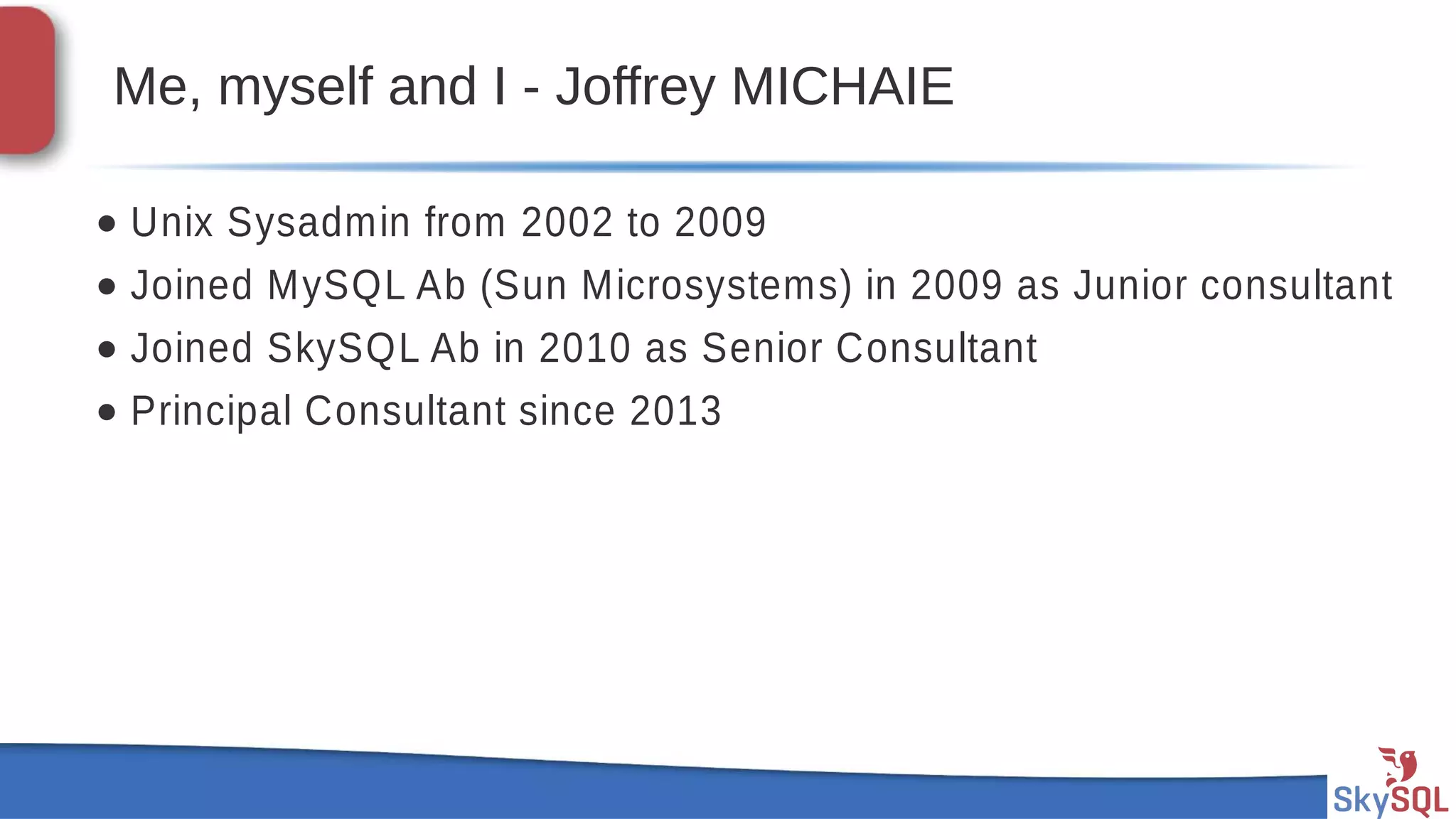 SkySQL AB © 2013 Confidential
Me, myself and I - Joffrey MICHAIE
• Unix Sysadmin from 2002 to 2009
• Joined MySQL Ab (Sun Microsystems) in 2009 as Junior consultant
• Joined SkySQL Ab in 2010 as Senior Consultant
• Principal Consultant since 2013
 
