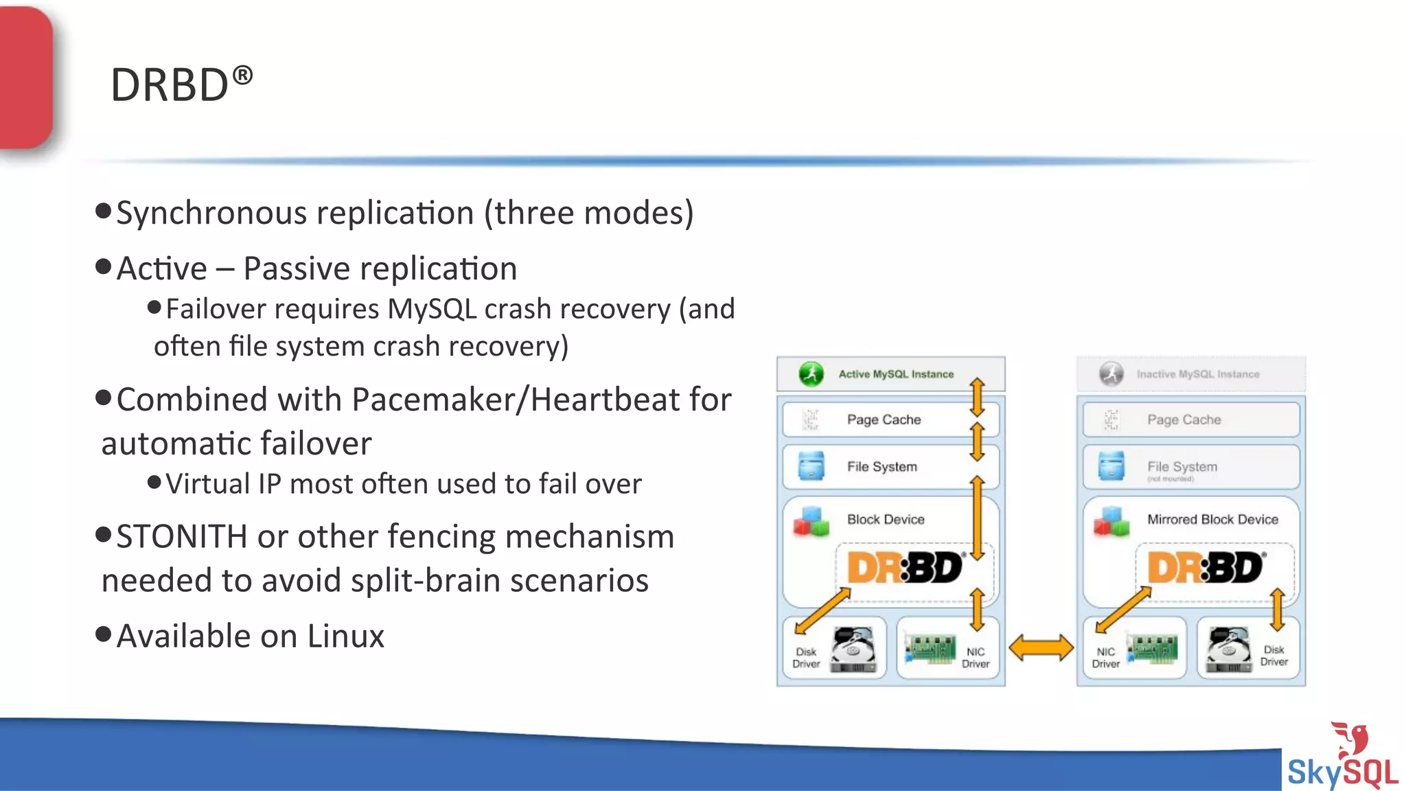 SkySQL&AB&©&2013&Conﬁden4al&
DRBD®&&
• Synchronous&replica4on&(three&modes)&
• Ac4ve&–&Passive&replica4on&
• Failover&requires&MySQL&crash&recovery&(and&
open&ﬁle&system&crash&recovery)&
• Combined&with&Pacemaker/Heartbeat&for&
automa4c&failover&
• Virtual&IP&most&open&used&to&fail&over&
• STONITH&or&other&fencing&mechanism&
needed&to&avoid&splitHbrain&scenarios&
• Available&on&Linux&
 