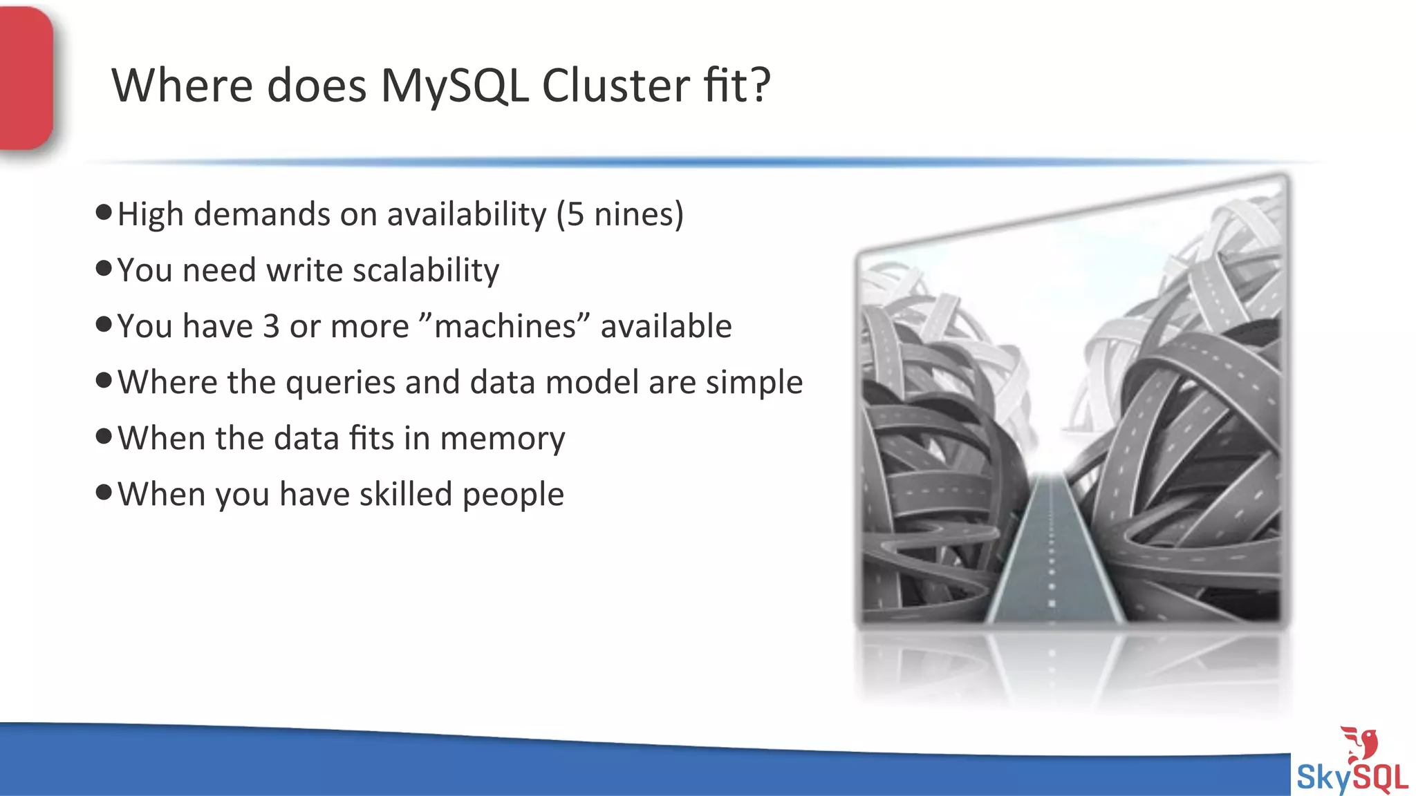 SkySQL&AB&©&2013&Conﬁden4al&
Where&does&MySQL&Cluster&ﬁt?&
• High&demands&on&availability&(5&nines)&
• You&need&write&scalability&
• You&have&3&or&more&”machines”&available&
• Where&the&queries&and&data&model&are&simple&
• When&the&data&ﬁts&in&memory&
• When&you&have&skilled&people&
 