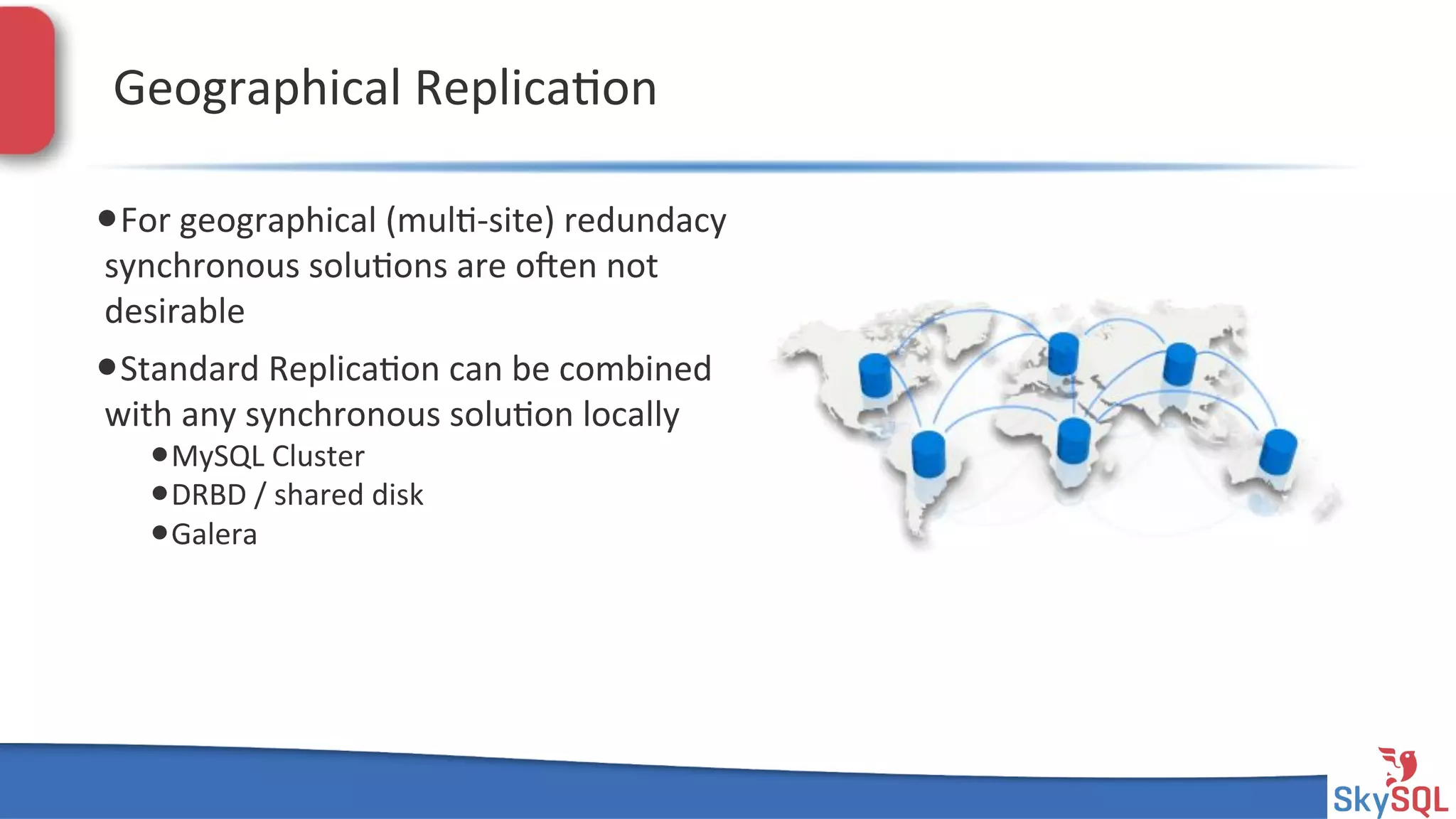 SkySQL&AB&©&2013&Conﬁden4al&
Geographical&Replica4on&
• For&geographical&(mul4Hsite)&redundacy&
synchronous&solu4ons&are&open&not&
desirable&
• Standard&Replica4on&can&be&combined&
with&any&synchronous&solu4on&locally&
• MySQL&Cluster&
• DRBD&/&shared&disk&
• Galera&
 