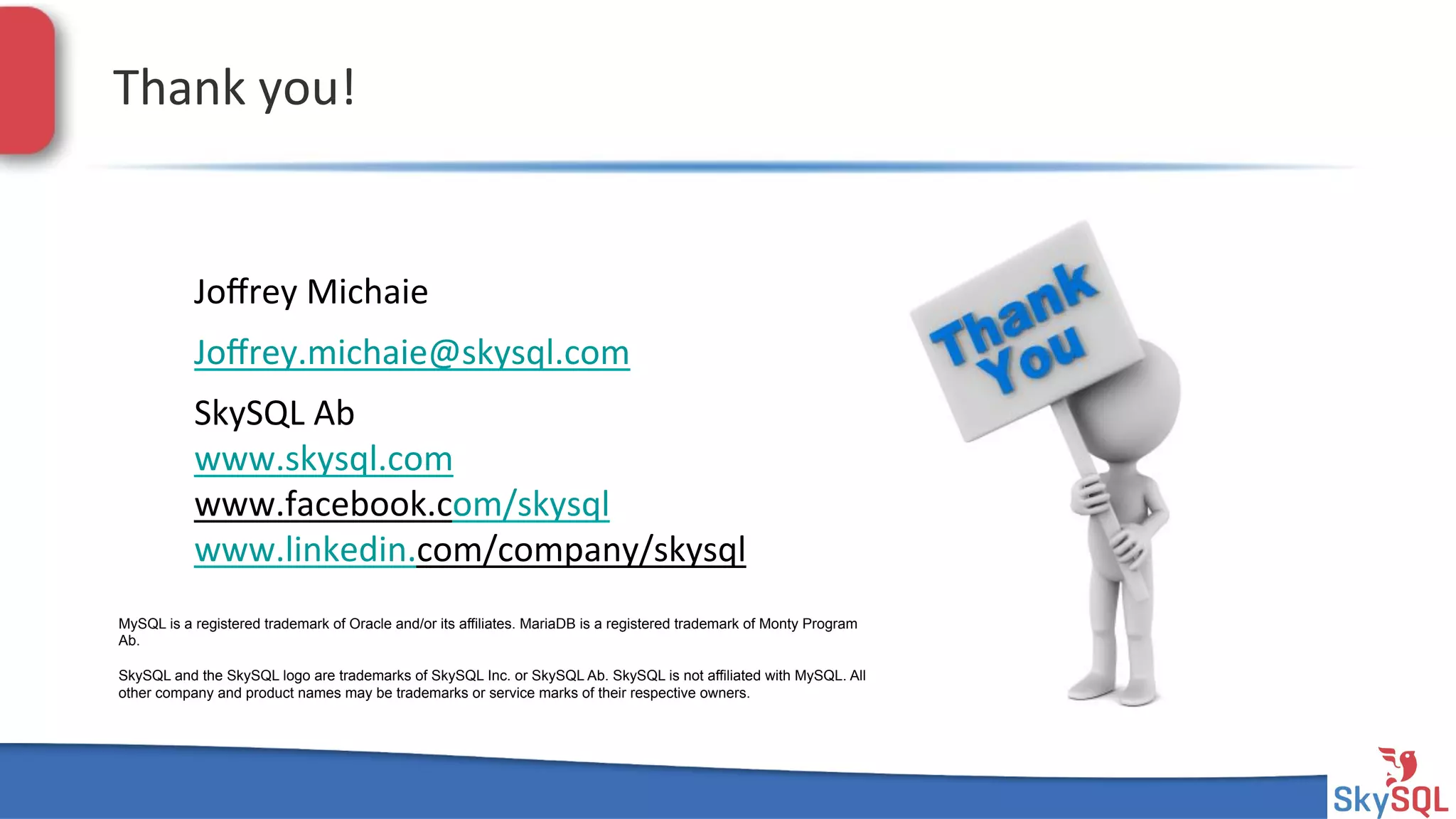 SkySQL&AB&©&2013&Conﬁden4al&
Thank&you!&
MySQL is a registered trademark of Oracle and/or its affiliates. MariaDB is a registered trademark of Monty Program
Ab.
SkySQL and the SkySQL logo are trademarks of SkySQL Inc. or SkySQL Ab. SkySQL is not affiliated with MySQL. All
other company and product names may be trademarks or service marks of their respective owners.
SkySQL&Ab&
www.skysql.com&
www.facebook.com/skysql&
www.linkedin.com/company/skysql&
Joﬀrey&Michaie&
Joﬀrey.michaie@skysql.com&
 