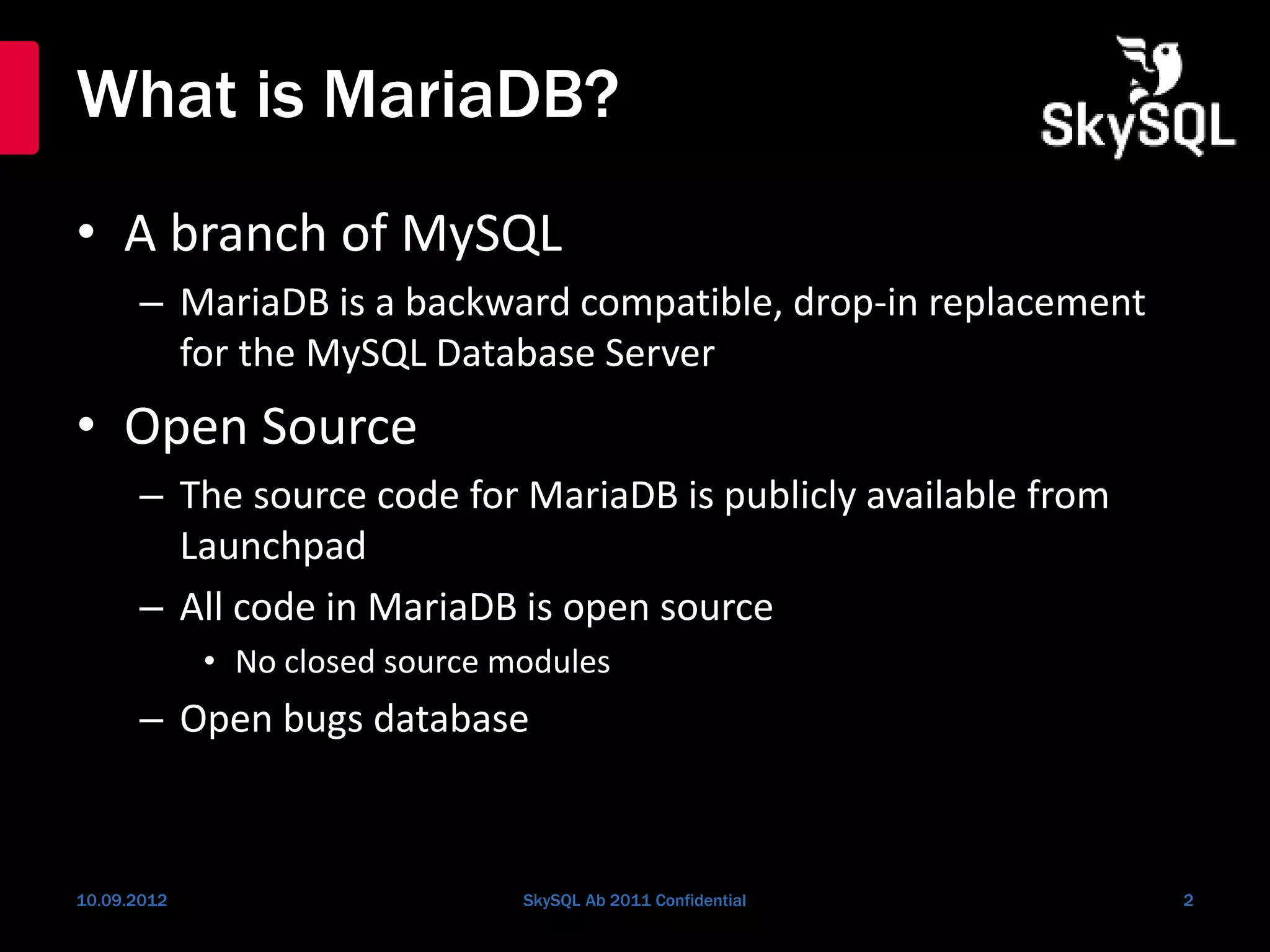 What is MariaDB?
• A branch of MySQL
– MariaDB is a backward compatible, drop-in replacement
for the MySQL Database Server
• Open Source
– The source code for MariaDB is publicly available from
Launchpad
– All code in MariaDB is open source
• No closed source modules
– Open bugs database
10.09.2012 SkySQL Ab 2011 Confidential 2
 