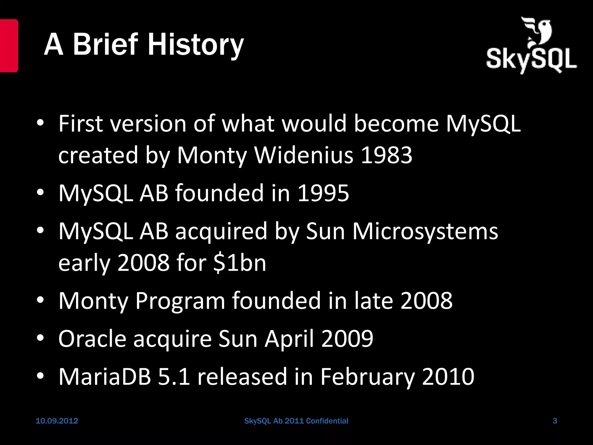 A Brief History
• First version of what would become MySQL
created by Monty Widenius 1983
• MySQL AB founded in 1995
• MySQL AB acquired by Sun Microsystems
early 2008 for $1bn
• Monty Program founded in late 2008
• Oracle acquire Sun April 2009
• MariaDB 5.1 released in February 2010
10.09.2012 SkySQL Ab 2011 Confidential 3
 