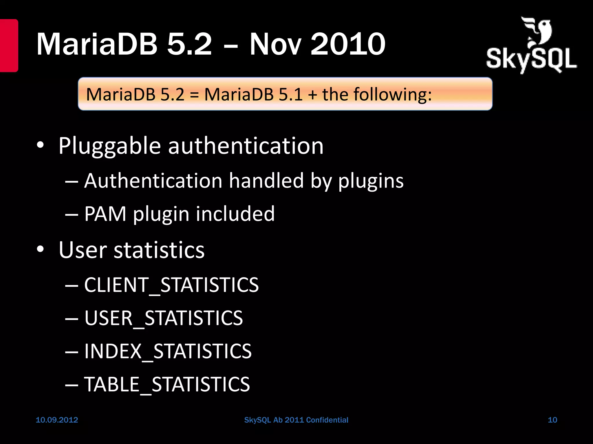MariaDB 5.2 – Nov 2010
• Pluggable authentication
– Authentication handled by plugins
– PAM plugin included
• User statistics
– CLIENT_STATISTICS
– USER_STATISTICS
– INDEX_STATISTICS
– TABLE_STATISTICS
10.09.2012 SkySQL Ab 2011 Confidential 10
MariaDB 5.2 = MariaDB 5.1 + the following:
 