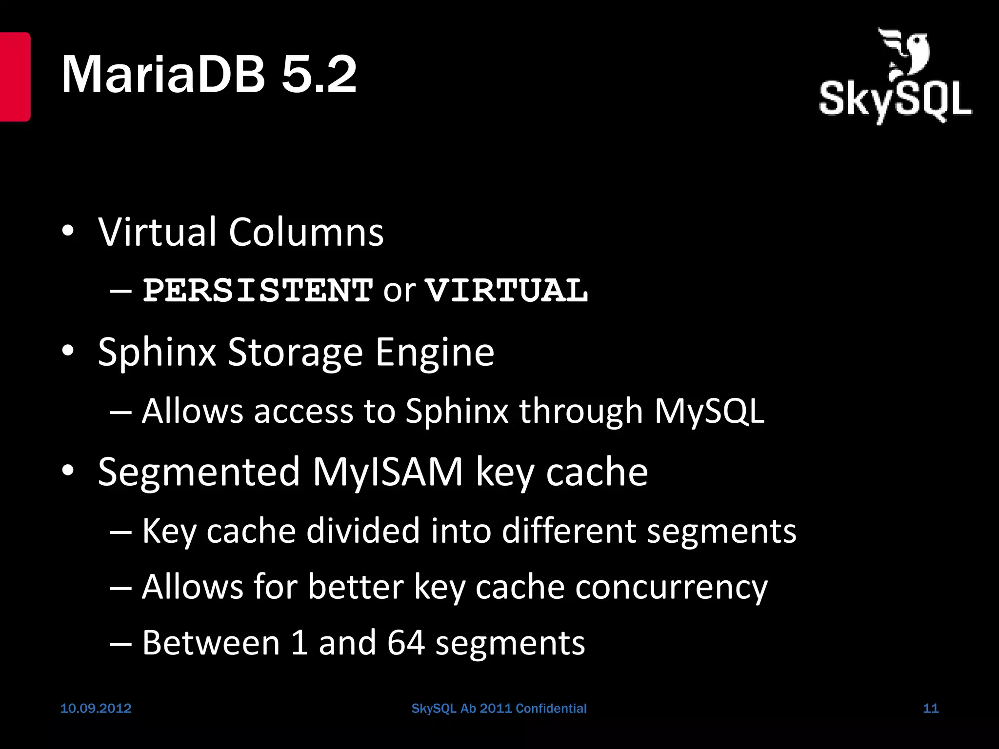 MariaDB 5.2
• Virtual Columns
– PERSISTENT or VIRTUAL
• Sphinx Storage Engine
– Allows access to Sphinx through MySQL
• Segmented MyISAM key cache
– Key cache divided into different segments
– Allows for better key cache concurrency
– Between 1 and 64 segments
10.09.2012 SkySQL Ab 2011 Confidential 11
 