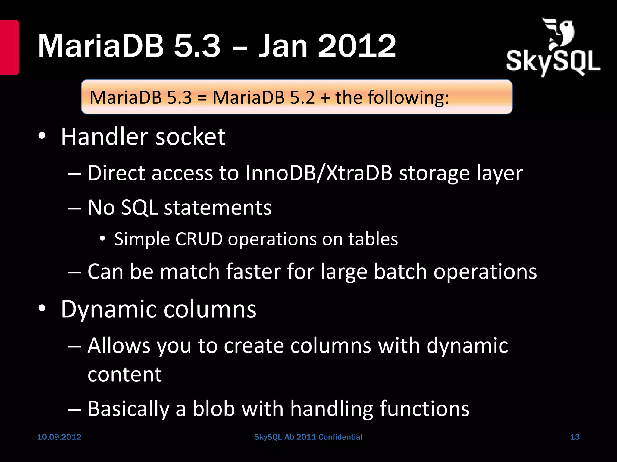 MariaDB 5.3 – Jan 2012
• Handler socket
– Direct access to InnoDB/XtraDB storage layer
– No SQL statements
• Simple CRUD operations on tables
– Can be match faster for large batch operations
• Dynamic columns
– Allows you to create columns with dynamic
content
– Basically a blob with handling functions
10.09.2012 SkySQL Ab 2011 Confidential 13
MariaDB 5.3 = MariaDB 5.2 + the following:
 
