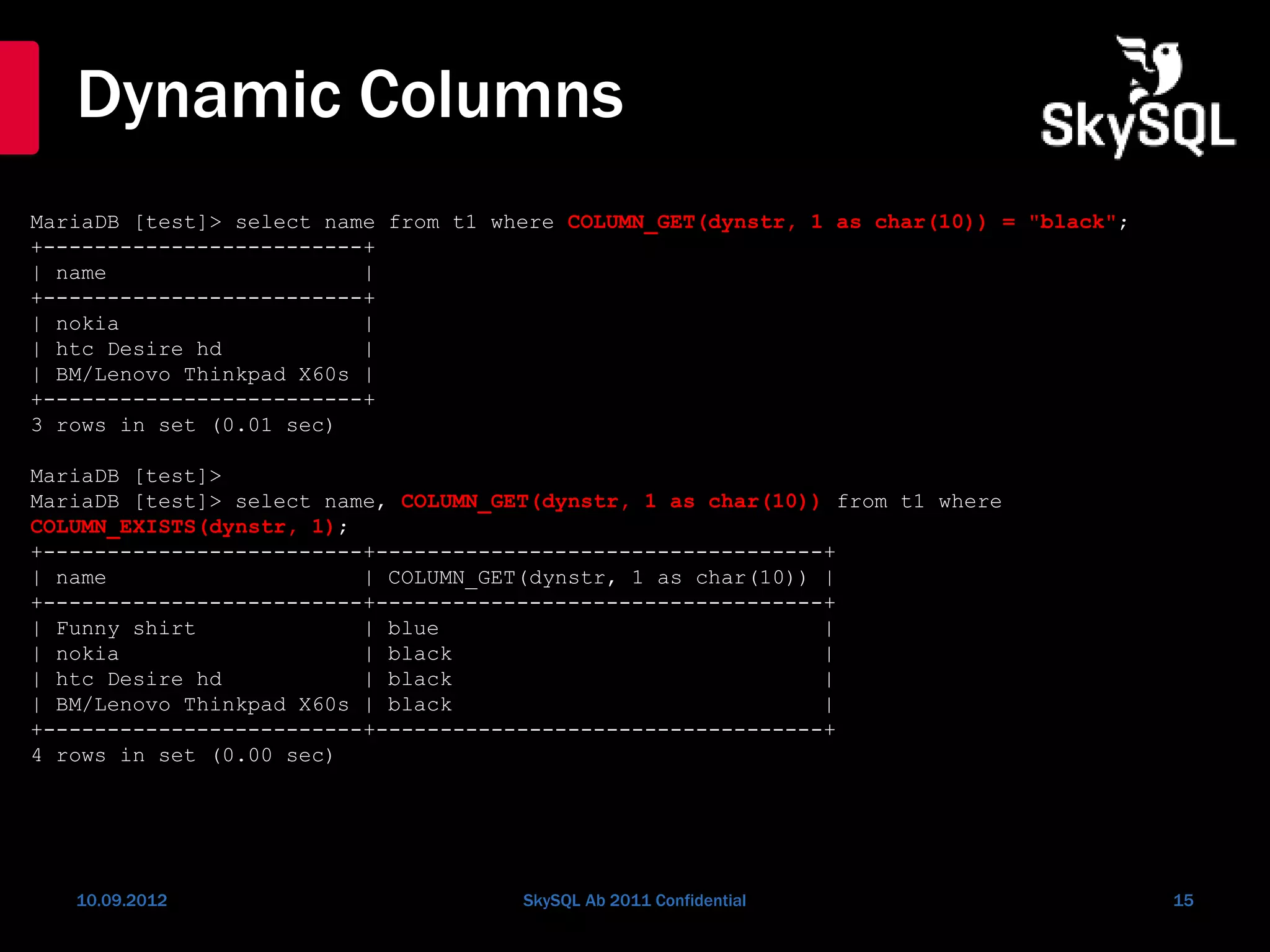 Dynamic Columns
10.09.2012 SkySQL Ab 2011 Confidential 15
MariaDB [test]> select name from t1 where COLUMN_GET(dynstr, 1 as char(10)) = "black";
+-------------------------+
| name |
+-------------------------+
| nokia |
| htc Desire hd |
| BM/Lenovo Thinkpad X60s |
+-------------------------+
3 rows in set (0.01 sec)
MariaDB [test]>
MariaDB [test]> select name, COLUMN_GET(dynstr, 1 as char(10)) from t1 where
COLUMN_EXISTS(dynstr, 1);
+-------------------------+-----------------------------------+
| name | COLUMN_GET(dynstr, 1 as char(10)) |
+-------------------------+-----------------------------------+
| Funny shirt | blue |
| nokia | black |
| htc Desire hd | black |
| BM/Lenovo Thinkpad X60s | black |
+-------------------------+-----------------------------------+
4 rows in set (0.00 sec)
 