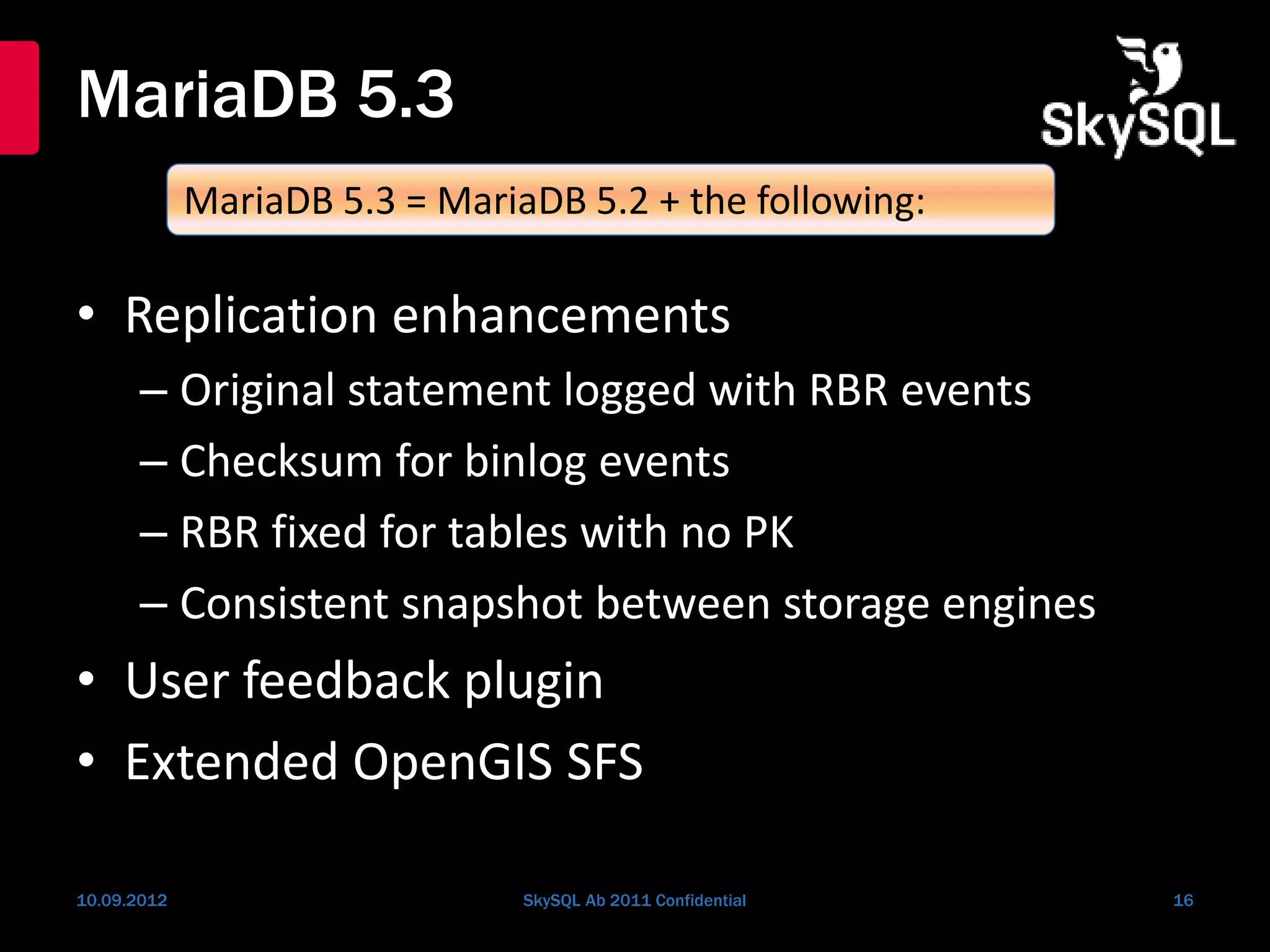 MariaDB 5.3
• Replication enhancements
– Original statement logged with RBR events
– Checksum for binlog events
– RBR fixed for tables with no PK
– Consistent snapshot between storage engines
• User feedback plugin
• Extended OpenGIS SFS
10.09.2012 SkySQL Ab 2011 Confidential 16
MariaDB 5.3 = MariaDB 5.2 + the following:
 