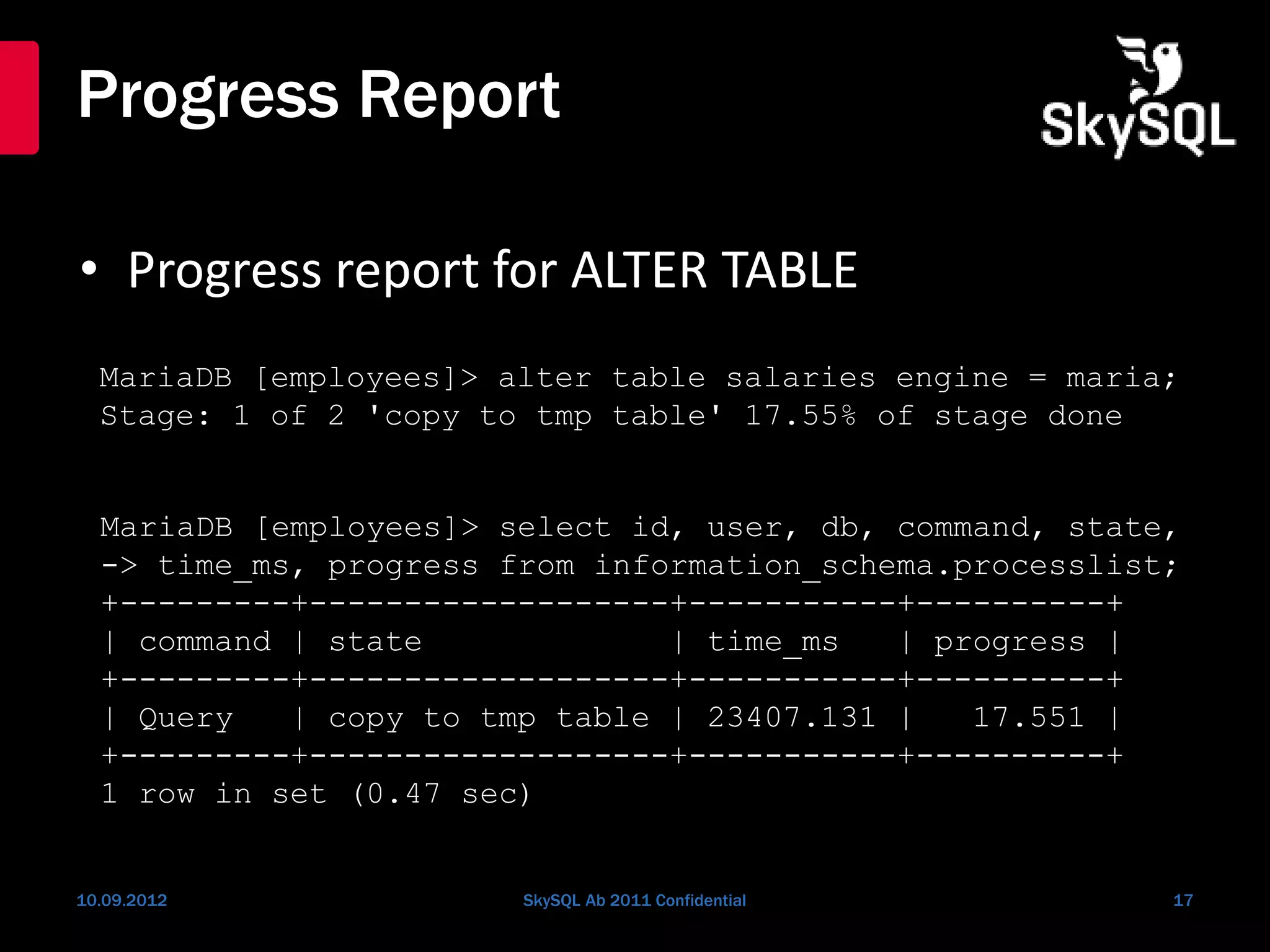 Progress Report
• Progress report for ALTER TABLE
10.09.2012 SkySQL Ab 2011 Confidential 17
MariaDB [employees]> alter table salaries engine = maria;
Stage: 1 of 2 'copy to tmp table' 17.55% of stage done
MariaDB [employees]> select id, user, db, command, state,
-> time_ms, progress from information_schema.processlist;
+---------+-------------------+-----------+----------+
| command | state | time_ms | progress |
+---------+-------------------+-----------+----------+
| Query | copy to tmp table | 23407.131 | 17.551 |
+---------+-------------------+-----------+----------+
1 row in set (0.47 sec)
 