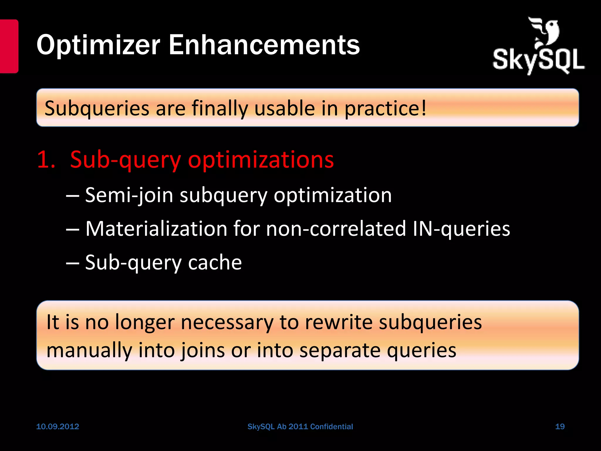 Optimizer Enhancements
1. Sub-query optimizations
– Semi-join subquery optimization
– Materialization for non-correlated IN-queries
– Sub-query cache
10.09.2012 SkySQL Ab 2011 Confidential 19
Subqueries are finally usable in practice!
It is no longer necessary to rewrite subqueries
manually into joins or into separate queries
 