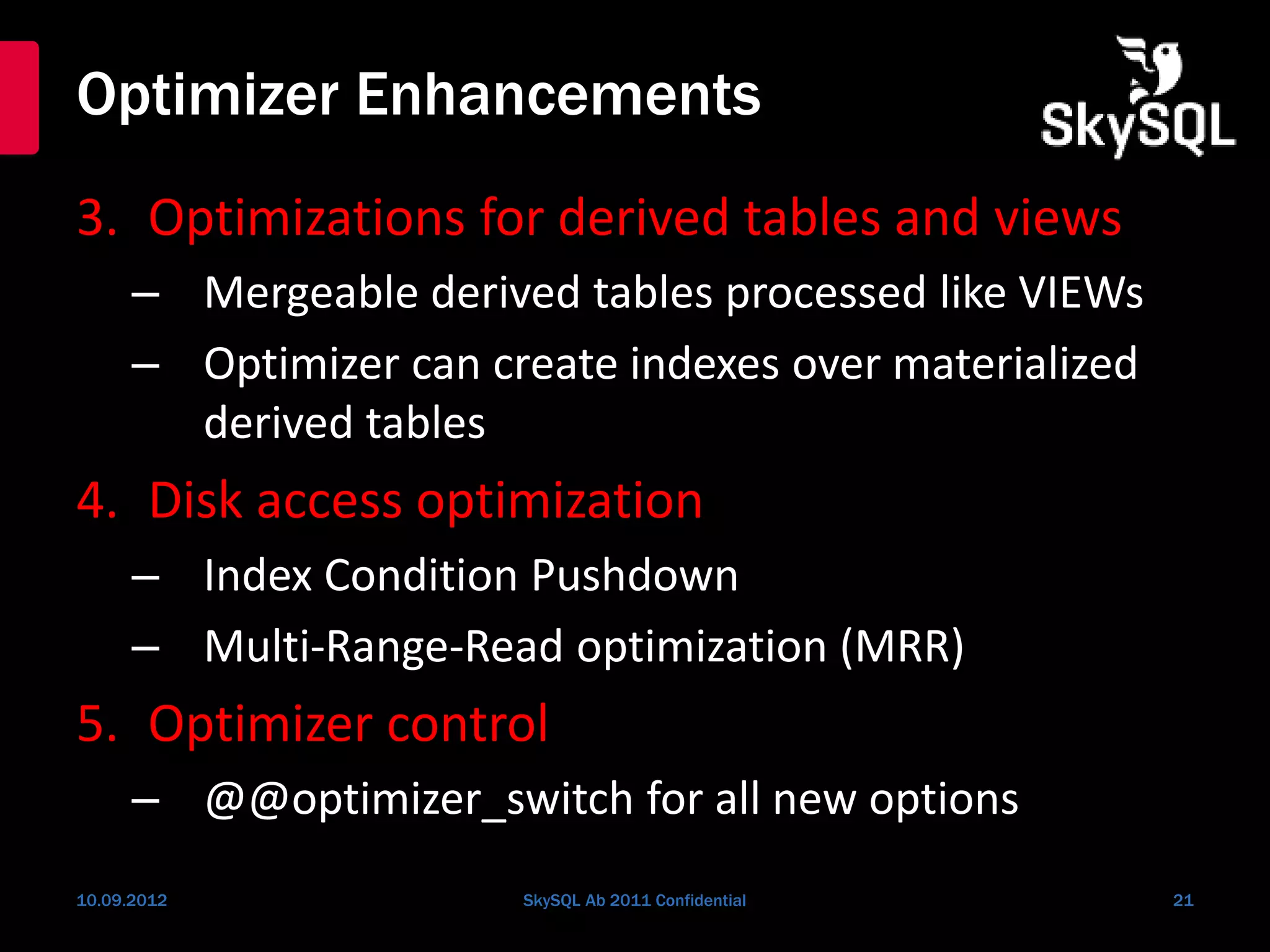 Optimizer Enhancements
3. Optimizations for derived tables and views
– Mergeable derived tables processed like VIEWs
– Optimizer can create indexes over materialized
derived tables
4. Disk access optimization
– Index Condition Pushdown
– Multi-Range-Read optimization (MRR)
5. Optimizer control
– @@optimizer_switch for all new options
10.09.2012 SkySQL Ab 2011 Confidential 21
 
