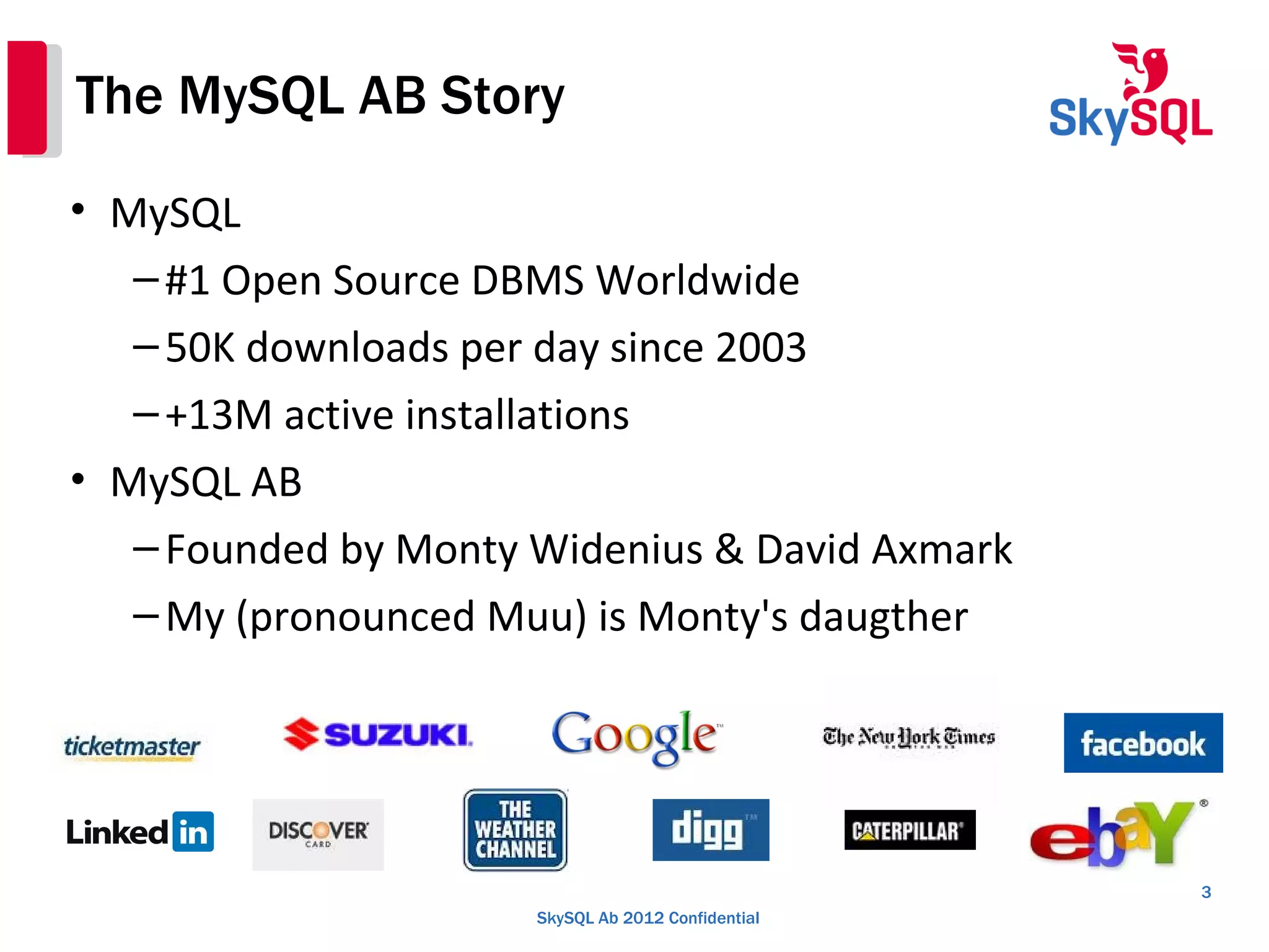 SkySQL Ab 2012 Confidential
The MySQL AB Story
• MySQL
–#1 Open Source DBMS Worldwide
–50K downloads per day since 2003
–+13M active installations
• MySQL AB
–Founded by Monty Widenius & David Axmark
–My (pronounced Muu) is Monty's daugther
3
 