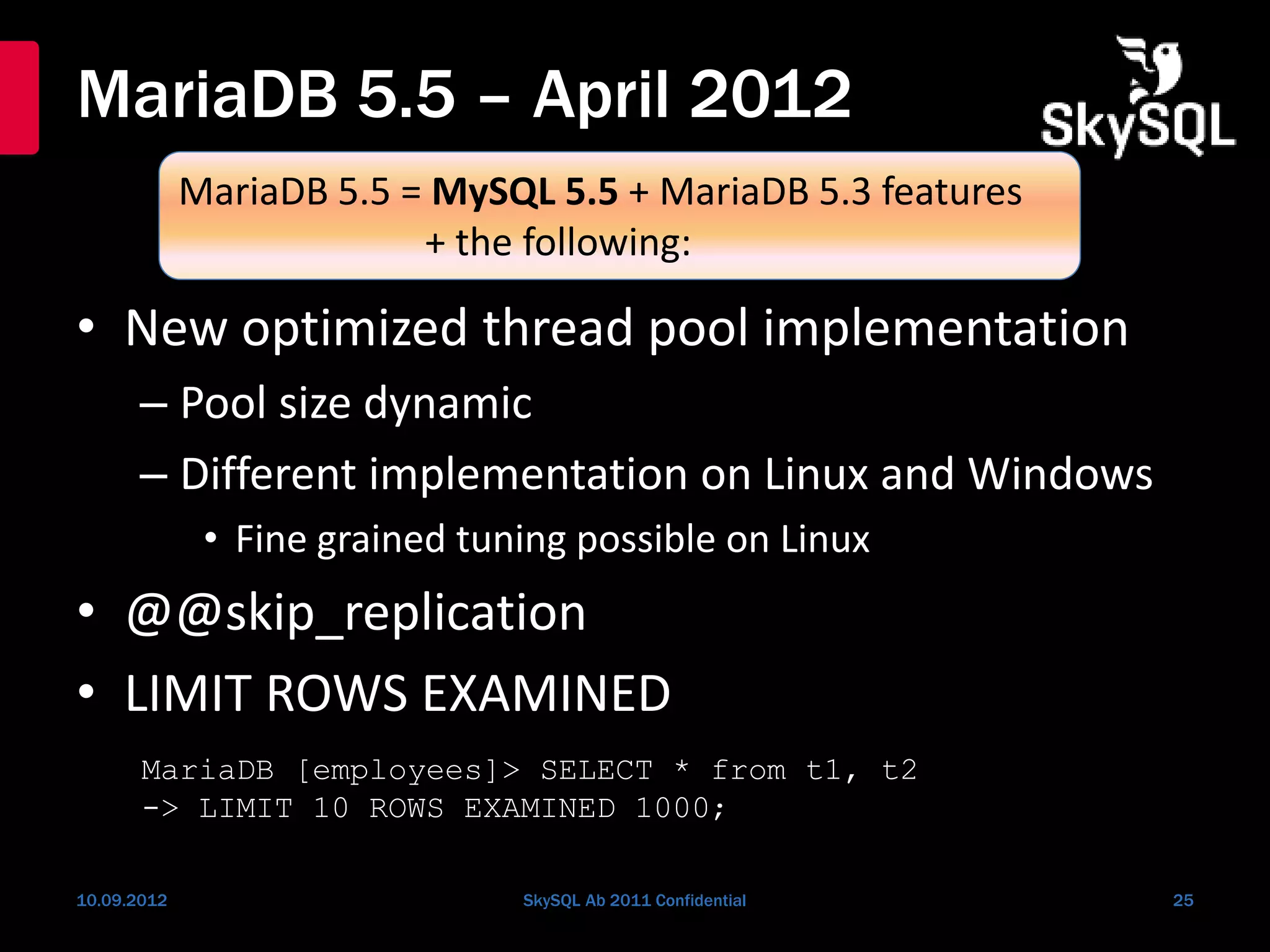 MariaDB 5.5 – April 2012
• New optimized thread pool implementation
– Pool size dynamic
– Different implementation on Linux and Windows
• Fine grained tuning possible on Linux
• @@skip_replication
• LIMIT ROWS EXAMINED
10.09.2012 SkySQL Ab 2011 Confidential 25
MariaDB 5.5 = MySQL 5.5 + MariaDB 5.3 features
+ the following:
MariaDB [employees]> SELECT * from t1, t2
-> LIMIT 10 ROWS EXAMINED 1000;
 