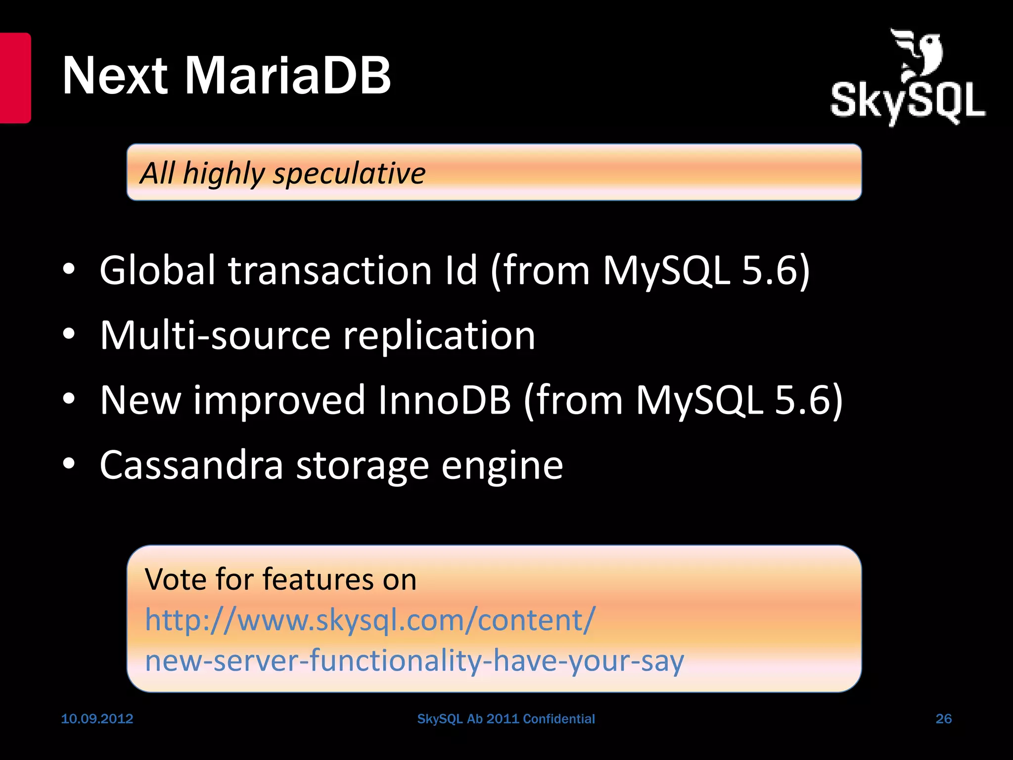 Next MariaDB
• Global transaction Id (from MySQL 5.6)
• Multi-source replication
• New improved InnoDB (from MySQL 5.6)
• Cassandra storage engine
10.09.2012 SkySQL Ab 2011 Confidential 26
All highly speculative
Vote for features on
http://www.skysql.com/content/
new-server-functionality-have-your-say
 