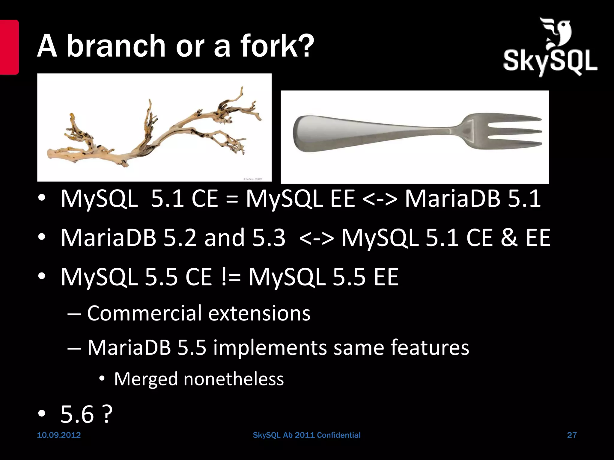 A branch or a fork?
• MySQL 5.1 CE = MySQL EE <-> MariaDB 5.1
• MariaDB 5.2 and 5.3 <-> MySQL 5.1 CE & EE
• MySQL 5.5 CE != MySQL 5.5 EE
– Commercial extensions
– MariaDB 5.5 implements same features
• Merged nonetheless
• 5.6 ?
10.09.2012 SkySQL Ab 2011 Confidential 27
 