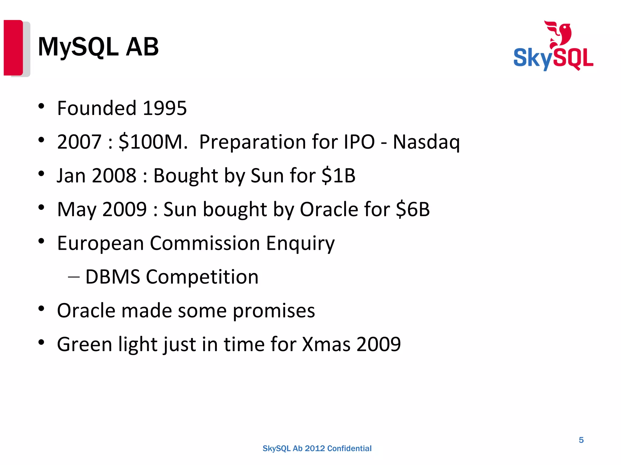 SkySQL Ab 2012 Confidential
MySQL AB
• Founded 1995
• 2007 : $100M. Preparation for IPO - Nasdaq
• Jan 2008 : Bought by Sun for $1B
• May 2009 : Sun bought by Oracle for $6B
• European Commission Enquiry
– DBMS Competition
• Oracle made some promises
• Green light just in time for Xmas 2009
5
 