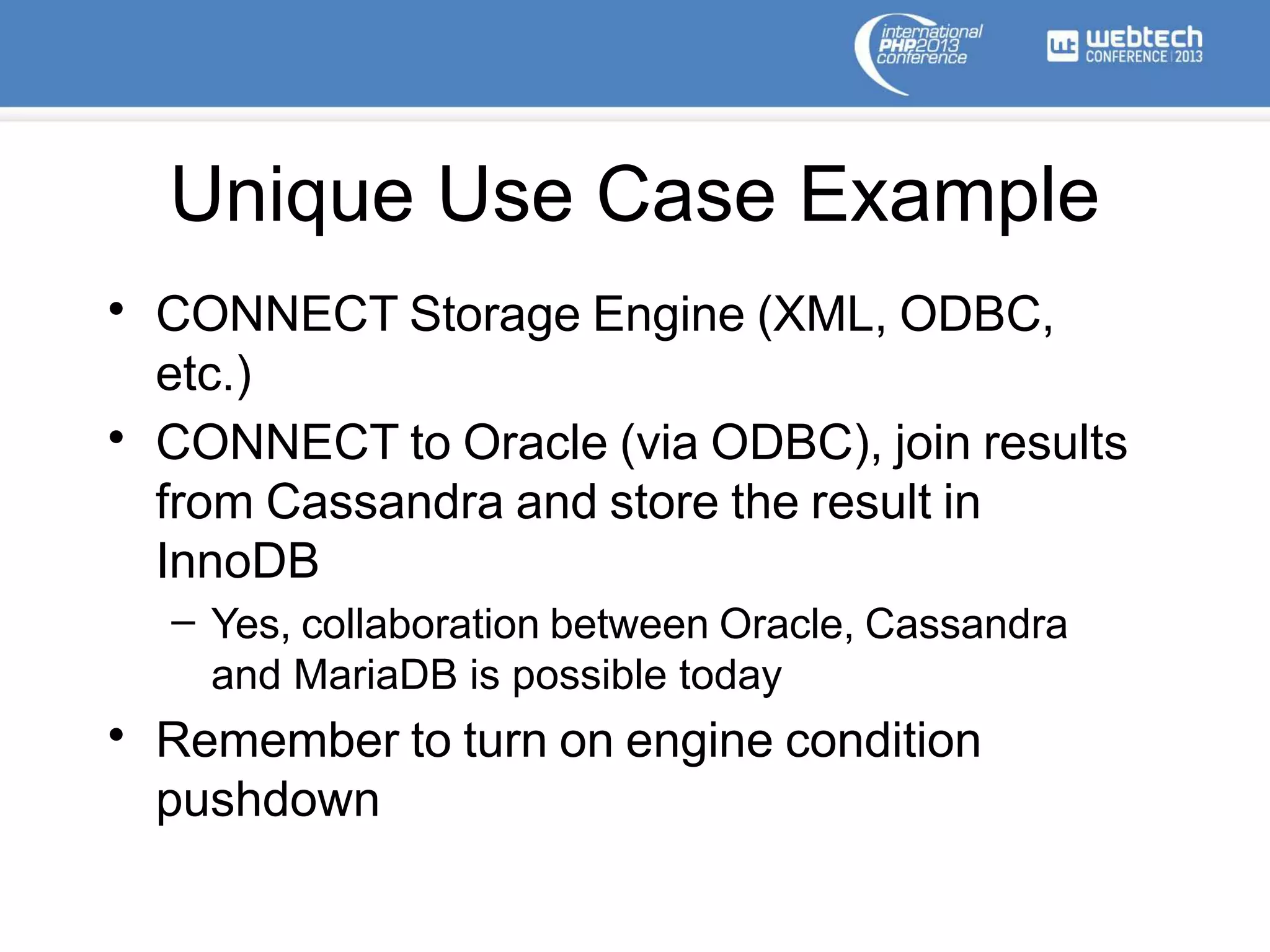 Unique Use Case Example
• CONNECT Storage Engine (XML, ODBC,
etc.)
• CONNECT to Oracle (via ODBC), join results
from Cassandra and store the result in
InnoDB
– Yes, collaboration between Oracle, Cassandra
and MariaDB is possible today
• Remember to turn on engine condition
pushdown
 